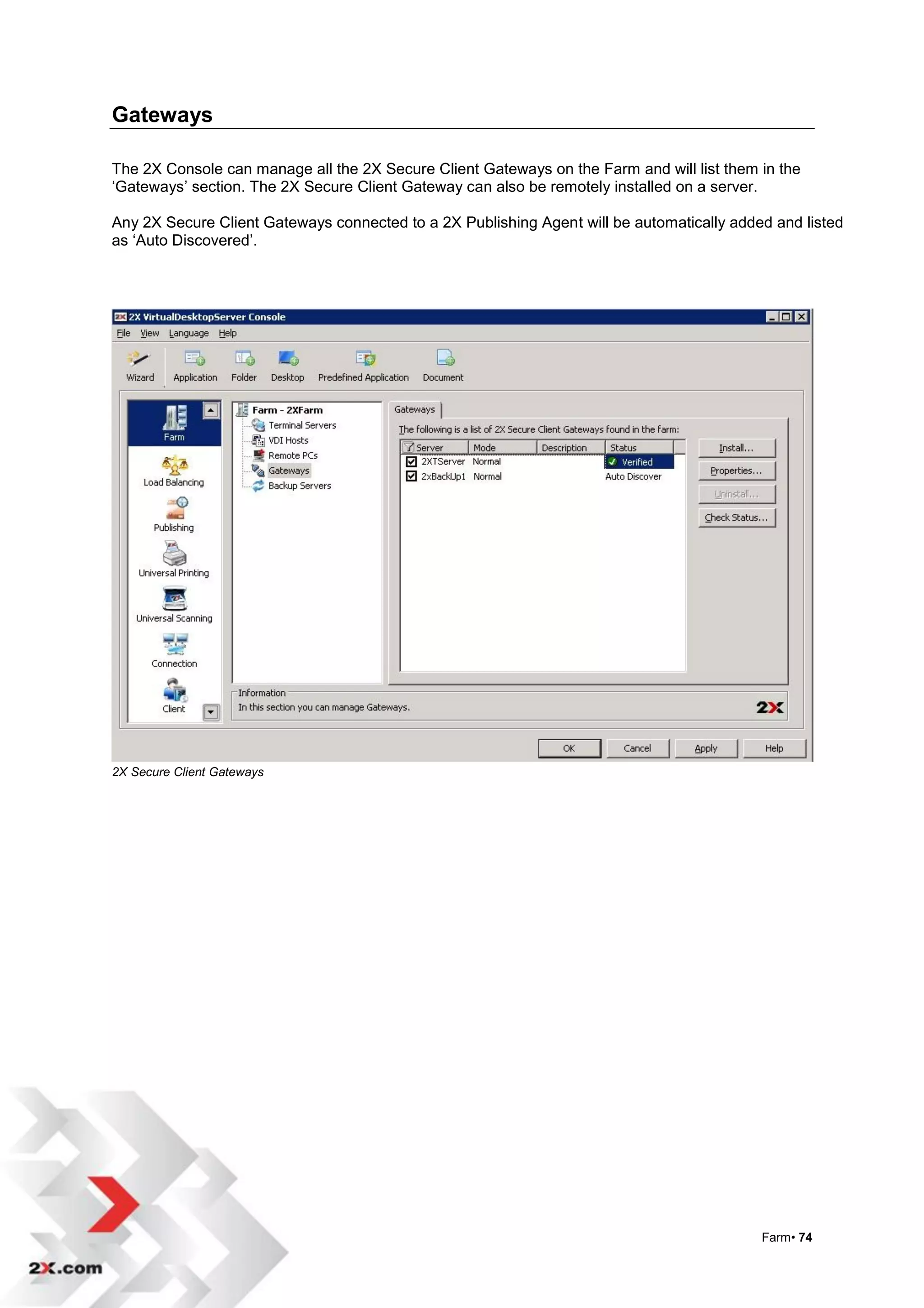 Gateways

The 2X Console can manage all the 2X Secure Client Gateways on the Farm and will list them in the
„Gateways‟ section. The 2X Secure Client Gateway can also be remotely installed on a server.

Any 2X Secure Client Gateways connected to a 2X Publishing Agent will be automatically added and listed
as „Auto Discovered‟.




2X Secure Client Gateways




                                                                                           Farm• 74
 