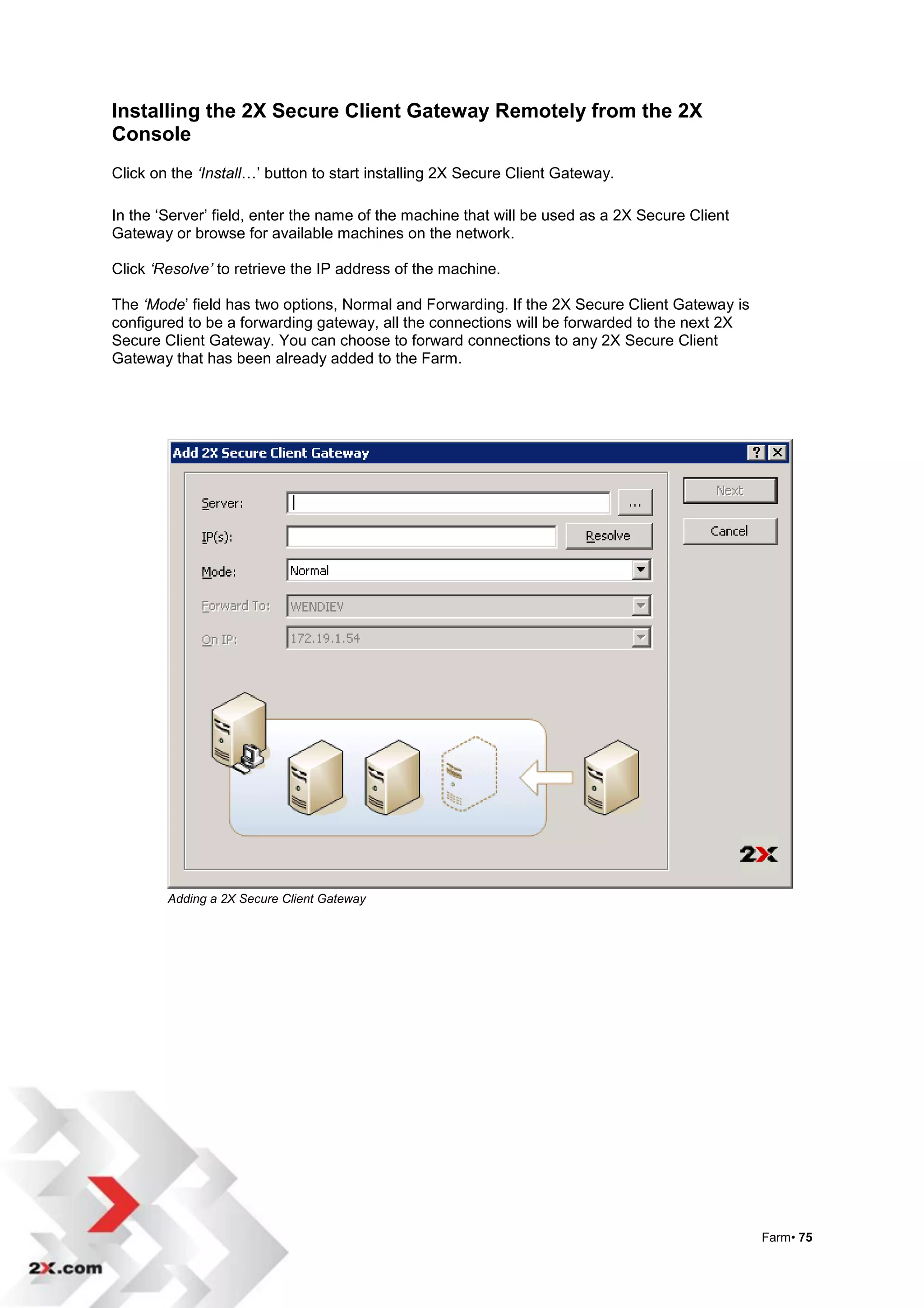 Installing the 2X Secure Client Gateway Remotely from the 2X
Console
Click on the ‘Install…‟ button to start installing 2X Secure Client Gateway.

In the „Server‟ field, enter the name of the machine that will be used as a 2X Secure Client
Gateway or browse for available machines on the network.

Click ‘Resolve’ to retrieve the IP address of the machine.

The ‘Mode‟ field has two options, Normal and Forwarding. If the 2X Secure Client Gateway is
configured to be a forwarding gateway, all the connections will be forwarded to the next 2X
Secure Client Gateway. You can choose to forward connections to any 2X Secure Client
Gateway that has been already added to the Farm.




        Adding a 2X Secure Client Gateway




                                                                                               Farm• 75
 