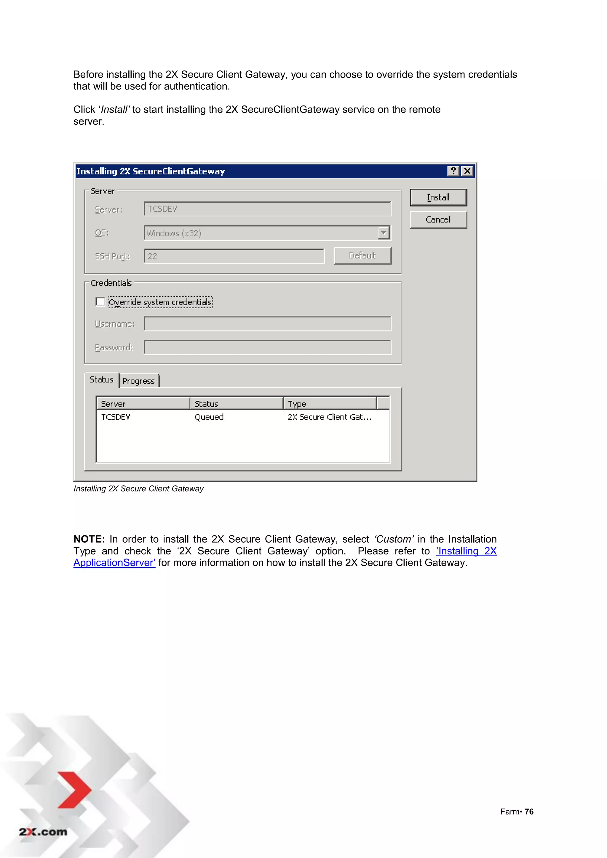 Before installing the 2X Secure Client Gateway, you can choose to override the system credentials
that will be used for authentication.

Click „Install’ to start installing the 2X SecureClientGateway service on the remote
server.




Installing 2X Secure Client Gateway




NOTE: In order to install the 2X Secure Client Gateway, select ‘Custom’ in the Installation
Type and check the „2X Secure Client Gateway‟ option. Please refer to „Installing 2X
ApplicationServer‟ for more information on how to install the 2X Secure Client Gateway.




                                                                                              Farm• 76
 