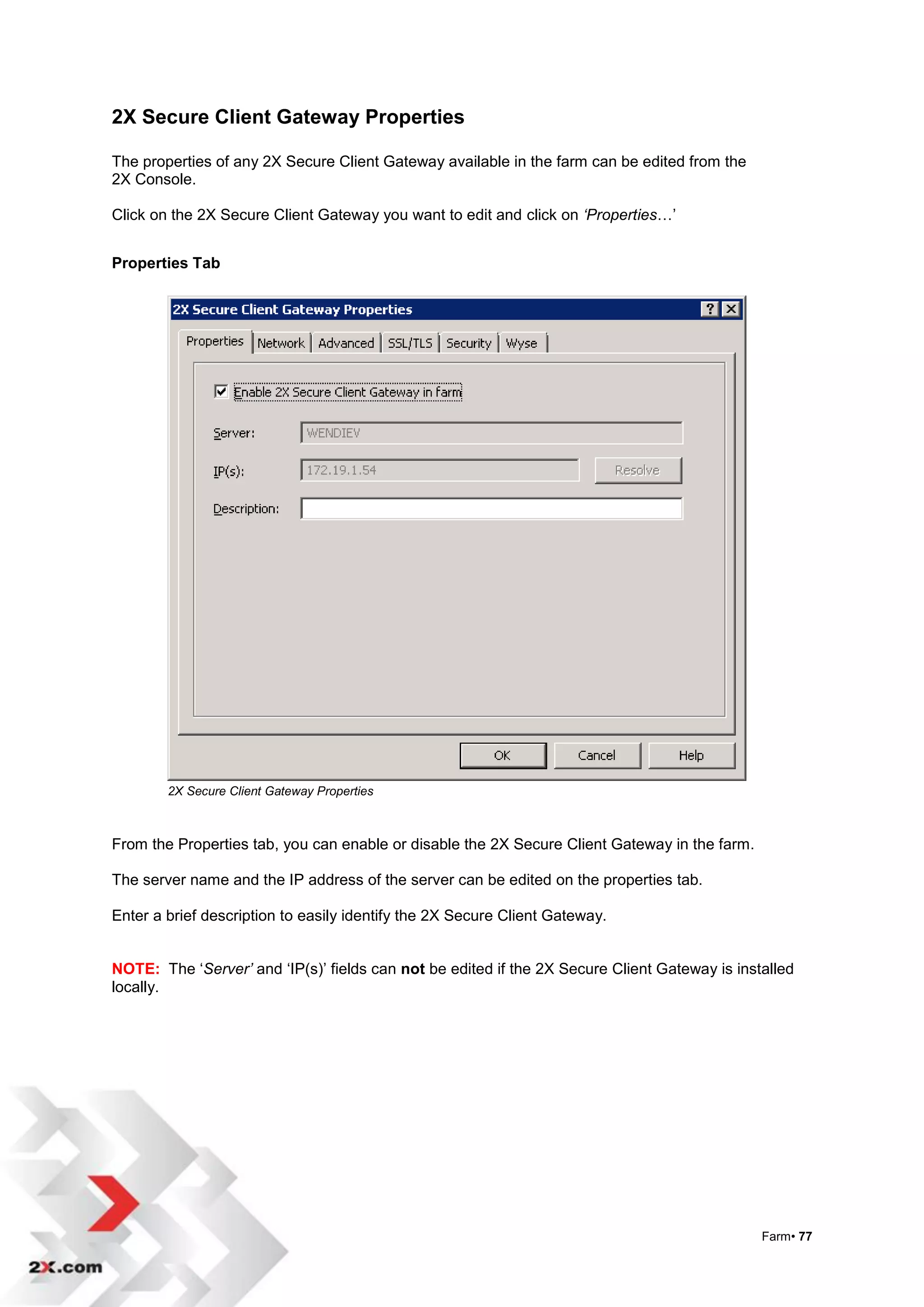 2X Secure Client Gateway Properties

The properties of any 2X Secure Client Gateway available in the farm can be edited from the
2X Console.

Click on the 2X Secure Client Gateway you want to edit and click on ‘Properties…‟


Properties Tab




        2X Secure Client Gateway Properties



From the Properties tab, you can enable or disable the 2X Secure Client Gateway in the farm.

The server name and the IP address of the server can be edited on the properties tab.

Enter a brief description to easily identify the 2X Secure Client Gateway.


NOTE: The „Server’ and „IP(s)‟ fields can not be edited if the 2X Secure Client Gateway is installed
locally.




                                                                                               Farm• 77
 