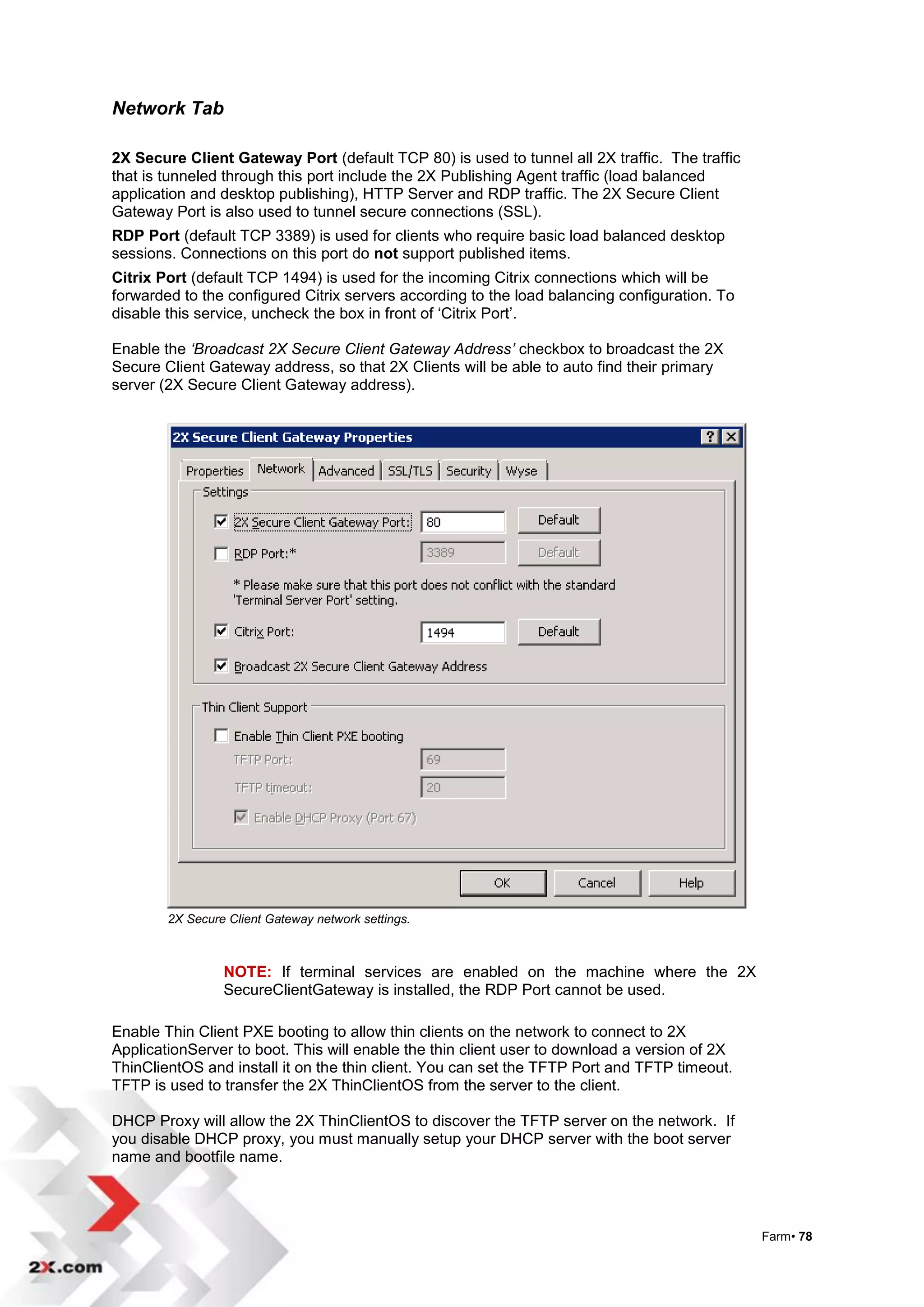 Network Tab

2X Secure Client Gateway Port (default TCP 80) is used to tunnel all 2X traffic. The traffic
that is tunneled through this port include the 2X Publishing Agent traffic (load balanced
application and desktop publishing), HTTP Server and RDP traffic. The 2X Secure Client
Gateway Port is also used to tunnel secure connections (SSL).
RDP Port (default TCP 3389) is used for clients who require basic load balanced desktop
sessions. Connections on this port do not support published items.
Citrix Port (default TCP 1494) is used for the incoming Citrix connections which will be
forwarded to the configured Citrix servers according to the load balancing configuration. To
disable this service, uncheck the box in front of „Citrix Port‟.

Enable the ‘Broadcast 2X Secure Client Gateway Address’ checkbox to broadcast the 2X
Secure Client Gateway address, so that 2X Clients will be able to auto find their primary
server (2X Secure Client Gateway address).




        2X Secure Client Gateway network settings.



                 NOTE: If terminal services are enabled on the machine where the 2X
                 SecureClientGateway is installed, the RDP Port cannot be used.

Enable Thin Client PXE booting to allow thin clients on the network to connect to 2X
ApplicationServer to boot. This will enable the thin client user to download a version of 2X
ThinClientOS and install it on the thin client. You can set the TFTP Port and TFTP timeout.
TFTP is used to transfer the 2X ThinClientOS from the server to the client.

DHCP Proxy will allow the 2X ThinClientOS to discover the TFTP server on the network. If
you disable DHCP proxy, you must manually setup your DHCP server with the boot server
name and bootfile name.




                                                                                               Farm• 78
 
