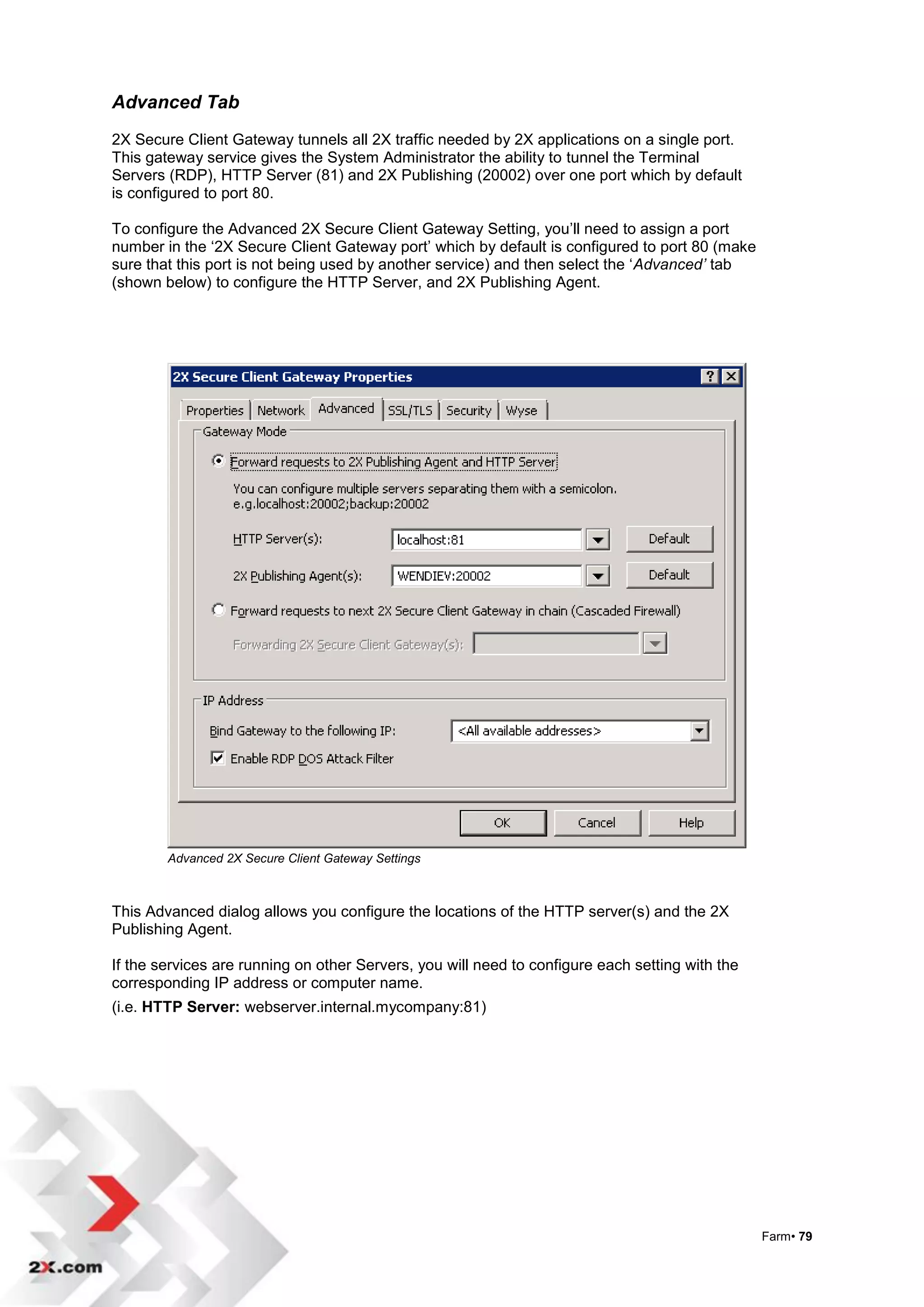 Advanced Tab
2X Secure Client Gateway tunnels all 2X traffic needed by 2X applications on a single port.
This gateway service gives the System Administrator the ability to tunnel the Terminal
Servers (RDP), HTTP Server (81) and 2X Publishing (20002) over one port which by default
is configured to port 80.

To configure the Advanced 2X Secure Client Gateway Setting, you‟ll need to assign a port
number in the „2X Secure Client Gateway port‟ which by default is configured to port 80 (make
sure that this port is not being used by another service) and then select the „Advanced’ tab
(shown below) to configure the HTTP Server, and 2X Publishing Agent.




        Advanced 2X Secure Client Gateway Settings



This Advanced dialog allows you configure the locations of the HTTP server(s) and the 2X
Publishing Agent.

If the services are running on other Servers, you will need to configure each setting with the
corresponding IP address or computer name.
(i.e. HTTP Server: webserver.internal.mycompany:81)




                                                                                                 Farm• 79
 