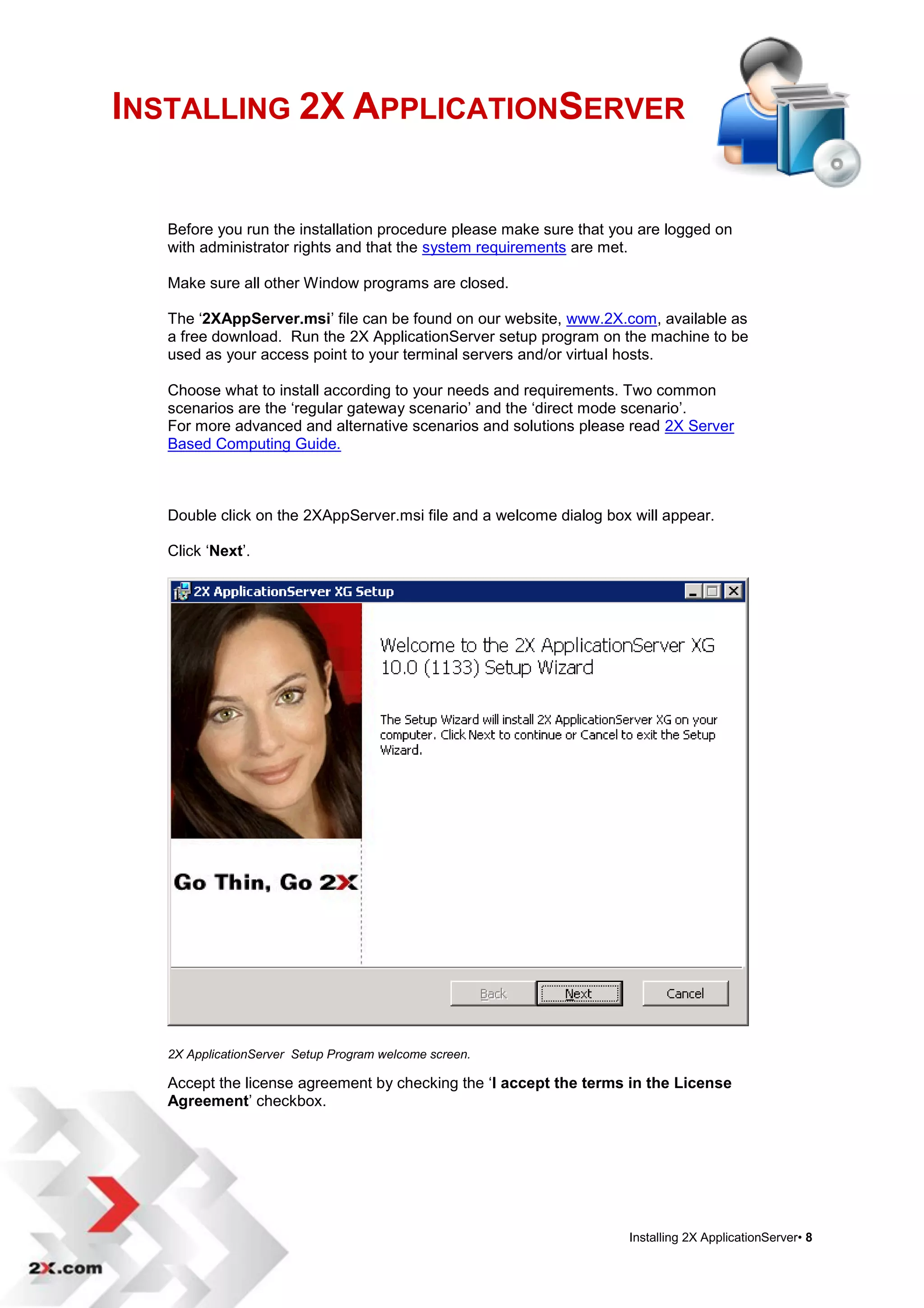 INSTALLING 2X APPLICATIONSERVER


   Before you run the installation procedure please make sure that you are logged on
   with administrator rights and that the system requirements are met.

   Make sure all other Window programs are closed.

   The „2XAppServer.msi‟ file can be found on our website, www.2X.com, available as
   a free download. Run the 2X ApplicationServer setup program on the machine to be
   used as your access point to your terminal servers and/or virtual hosts.

   Choose what to install according to your needs and requirements. Two common
   scenarios are the „regular gateway scenario‟ and the „direct mode scenario‟.
   For more advanced and alternative scenarios and solutions please read 2X Server
   Based Computing Guide.



   Double click on the 2XAppServer.msi file and a welcome dialog box will appear.

   Click „Next‟.




   2X ApplicationServer Setup Program welcome screen.

   Accept the license agreement by checking the „I accept the terms in the License
   Agreement‟ checkbox.




                                                                     Installing 2X ApplicationServer• 8
 
