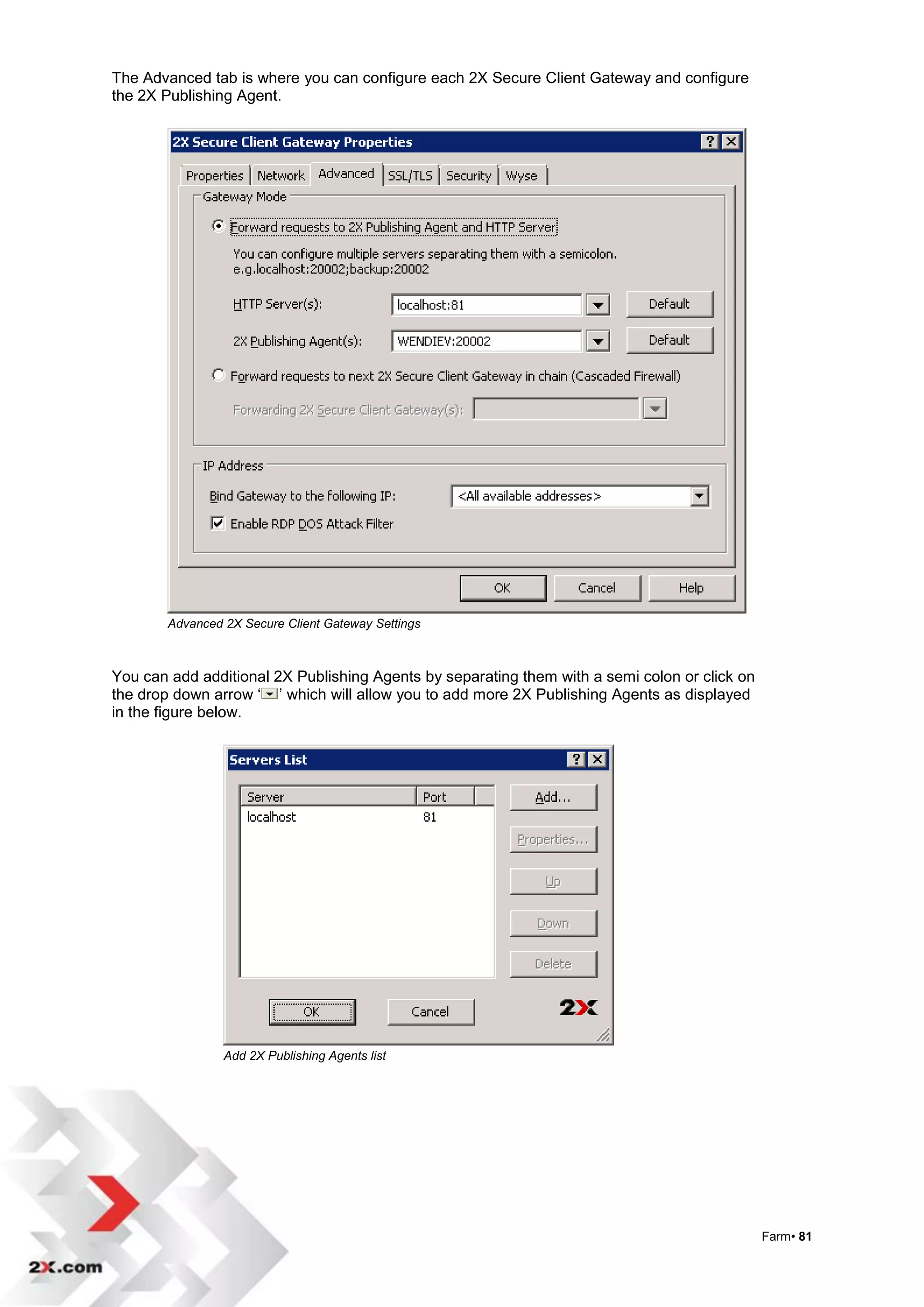 The Advanced tab is where you can configure each 2X Secure Client Gateway and configure
the 2X Publishing Agent.




       Advanced 2X Secure Client Gateway Settings



You can add additional 2X Publishing Agents by separating them with a semi colon or click on
the drop down arrow „ ‟ which will allow you to add more 2X Publishing Agents as displayed
in the figure below.




                Add 2X Publishing Agents list




                                                                                               Farm• 81
 