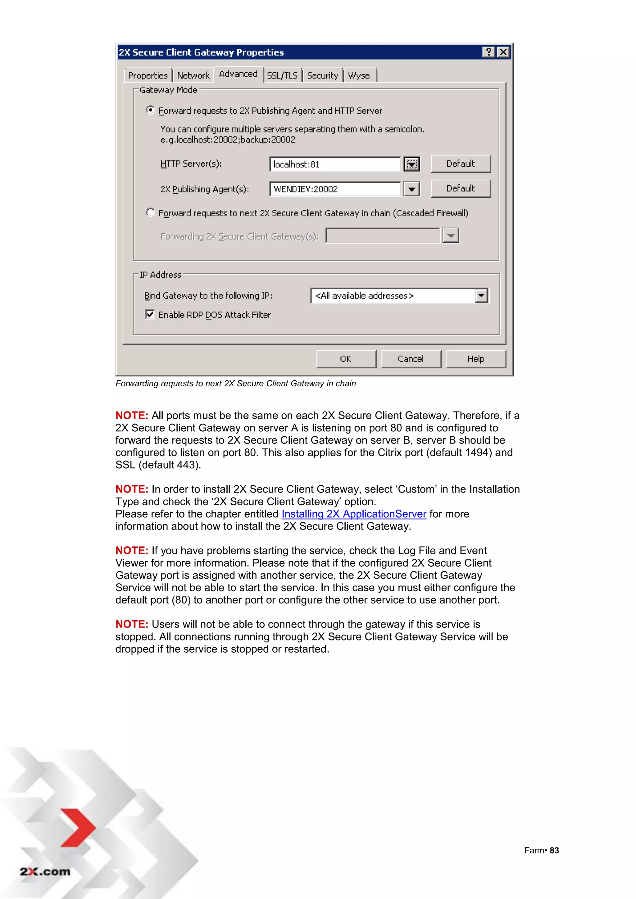 Forwarding requests to next 2X Secure Client Gateway in chain


NOTE: All ports must be the same on each 2X Secure Client Gateway. Therefore, if a
2X Secure Client Gateway on server A is listening on port 80 and is configured to
forward the requests to 2X Secure Client Gateway on server B, server B should be
configured to listen on port 80. This also applies for the Citrix port (default 1494) and
SSL (default 443).

NOTE: In order to install 2X Secure Client Gateway, select „Custom‟ in the Installation
Type and check the „2X Secure Client Gateway‟ option.
Please refer to the chapter entitled Installing 2X ApplicationServer for more
information about how to install the 2X Secure Client Gateway.

NOTE: If you have problems starting the service, check the Log File and Event
Viewer for more information. Please note that if the configured 2X Secure Client
Gateway port is assigned with another service, the 2X Secure Client Gateway
Service will not be able to start the service. In this case you must either configure the
default port (80) to another port or configure the other service to use another port.

NOTE: Users will not be able to connect through the gateway if this service is
stopped. All connections running through 2X Secure Client Gateway Service will be
dropped if the service is stopped or restarted.




                                                                                            Farm• 83
 
