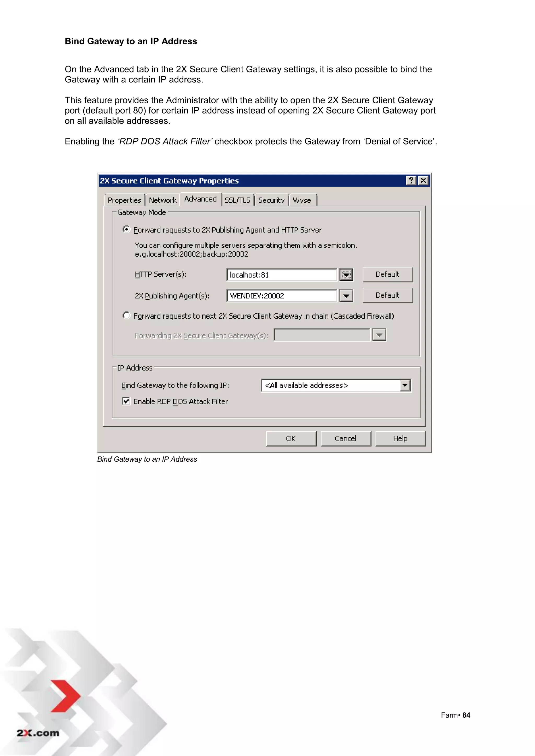 Bind Gateway to an IP Address


On the Advanced tab in the 2X Secure Client Gateway settings, it is also possible to bind the
Gateway with a certain IP address.

This feature provides the Administrator with the ability to open the 2X Secure Client Gateway
port (default port 80) for certain IP address instead of opening 2X Secure Client Gateway port
on all available addresses.

Enabling the ‘RDP DOS Attack Filter’ checkbox protects the Gateway from „Denial of Service‟.




        Bind Gateway to an IP Address




                                                                                                 Farm• 84
 