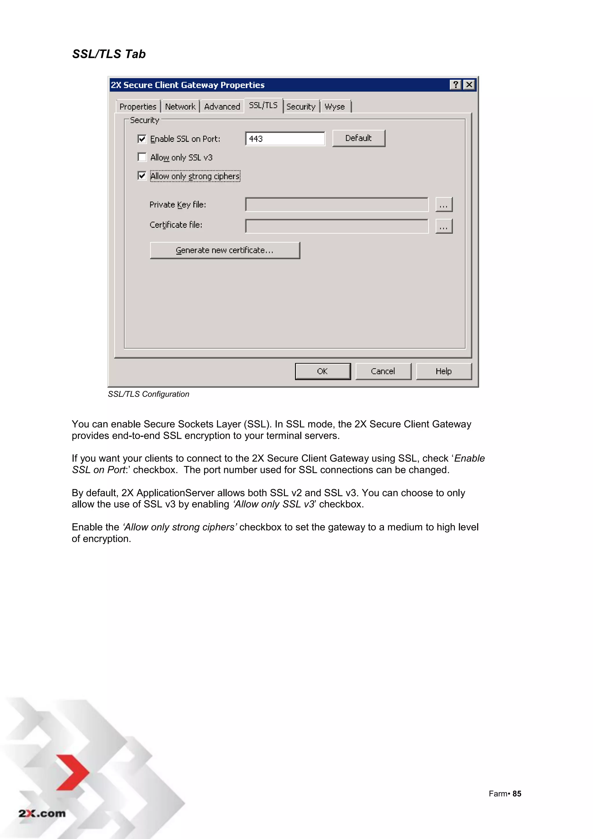 SSL/TLS Tab




        SSL/TLS Configuration


You can enable Secure Sockets Layer (SSL). In SSL mode, the 2X Secure Client Gateway
provides end-to-end SSL encryption to your terminal servers.

If you want your clients to connect to the 2X Secure Client Gateway using SSL, check „Enable
SSL on Port:‟ checkbox. The port number used for SSL connections can be changed.

By default, 2X ApplicationServer allows both SSL v2 and SSL v3. You can choose to only
allow the use of SSL v3 by enabling ‘Allow only SSL v3‟ checkbox.

Enable the ‘Allow only strong ciphers’ checkbox to set the gateway to a medium to high level
of encryption.




                                                                                               Farm• 85
 