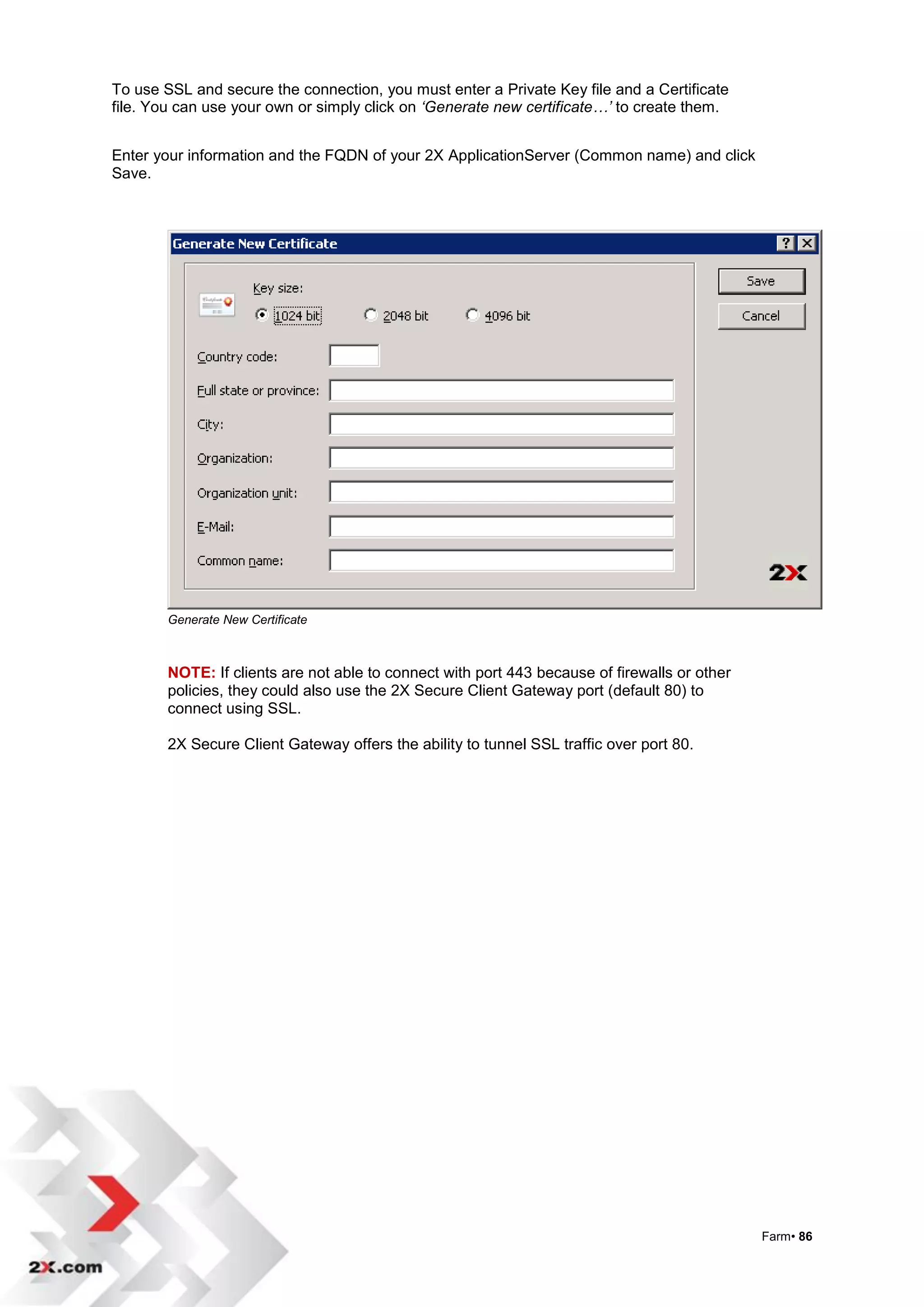 To use SSL and secure the connection, you must enter a Private Key file and a Certificate
file. You can use your own or simply click on ‘Generate new certificate…’ to create them.


Enter your information and the FQDN of your 2X ApplicationServer (Common name) and click
Save.




        Generate New Certificate



        NOTE: If clients are not able to connect with port 443 because of firewalls or other
        policies, they could also use the 2X Secure Client Gateway port (default 80) to
        connect using SSL.

        2X Secure Client Gateway offers the ability to tunnel SSL traffic over port 80.




                                                                                               Farm• 86
 