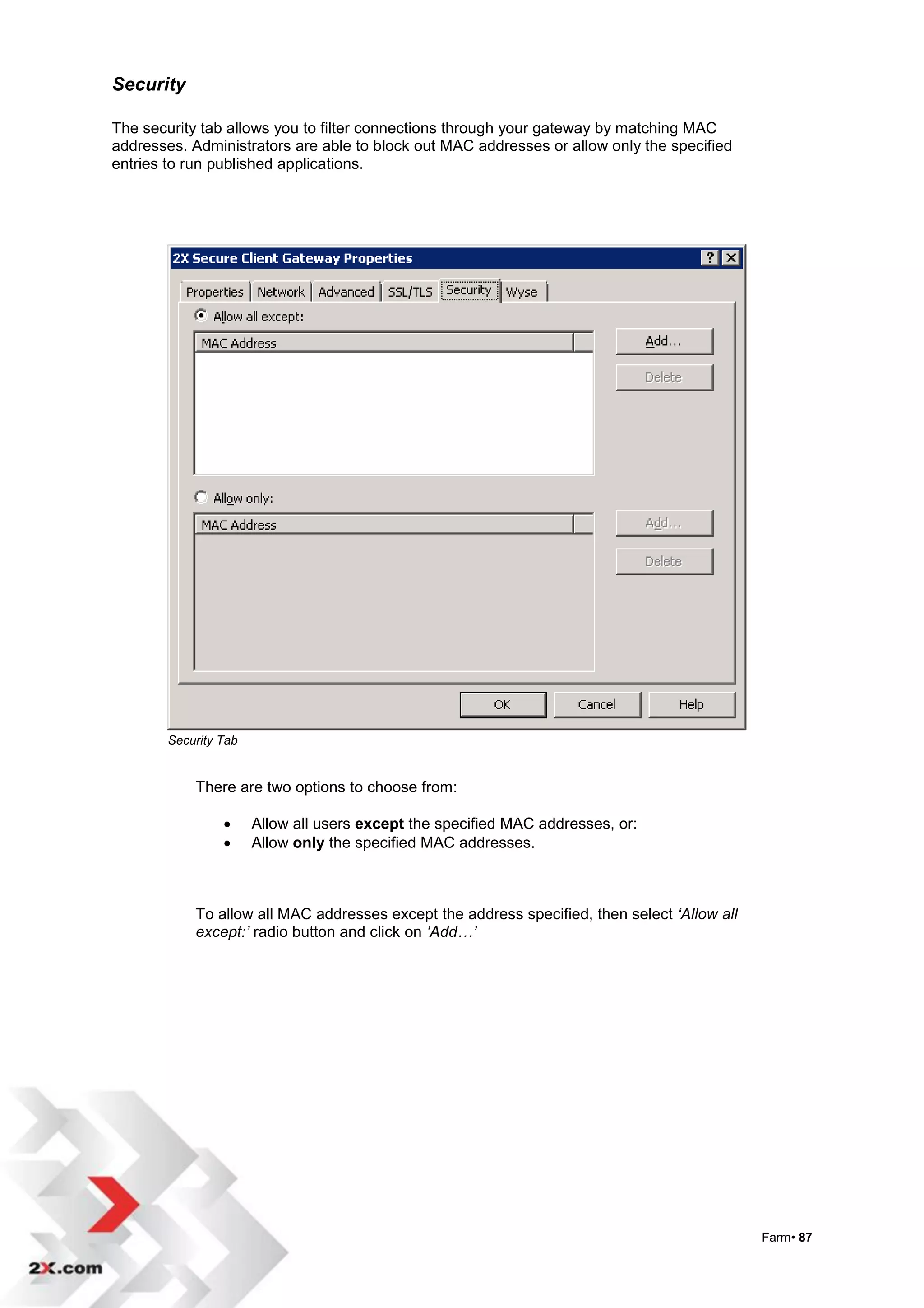 Security

The security tab allows you to filter connections through your gateway by matching MAC
addresses. Administrators are able to block out MAC addresses or allow only the specified
entries to run published applications.




        Security Tab


            There are two options to choose from:

                      Allow all users except the specified MAC addresses, or:
                      Allow only the specified MAC addresses.



            To allow all MAC addresses except the address specified, then select ‘Allow all
            except:’ radio button and click on ‘Add…’




                                                                                              Farm• 87
 