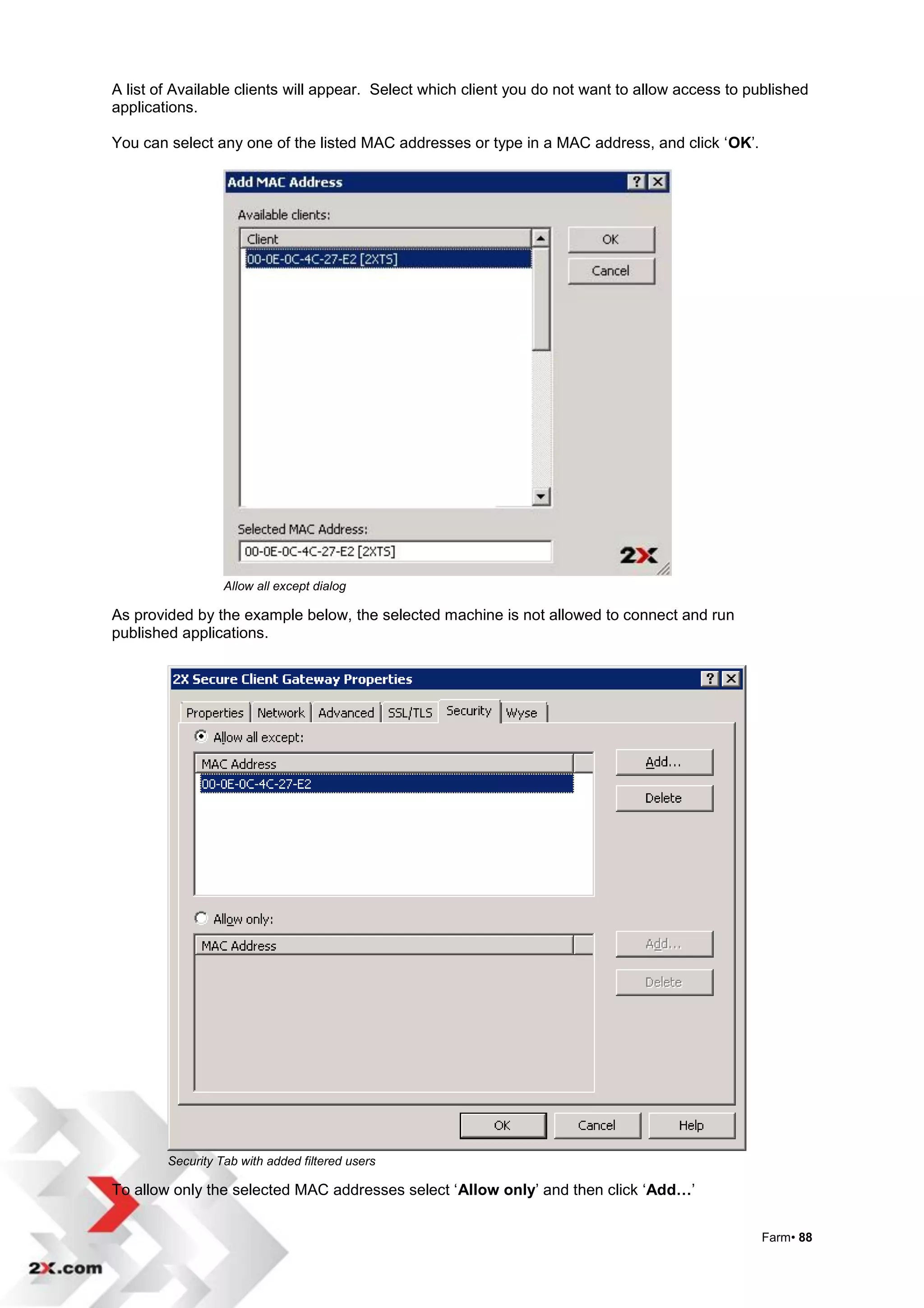 A list of Available clients will appear. Select which client you do not want to allow access to published
applications.

You can select any one of the listed MAC addresses or type in a MAC address, and click „OK‟.




                  Allow all except dialog

As provided by the example below, the selected machine is not allowed to connect and run
published applications.




        Security Tab with added filtered users

To allow only the selected MAC addresses select „Allow only‟ and then click „Add…‟


                                                                                                 Farm• 88
 