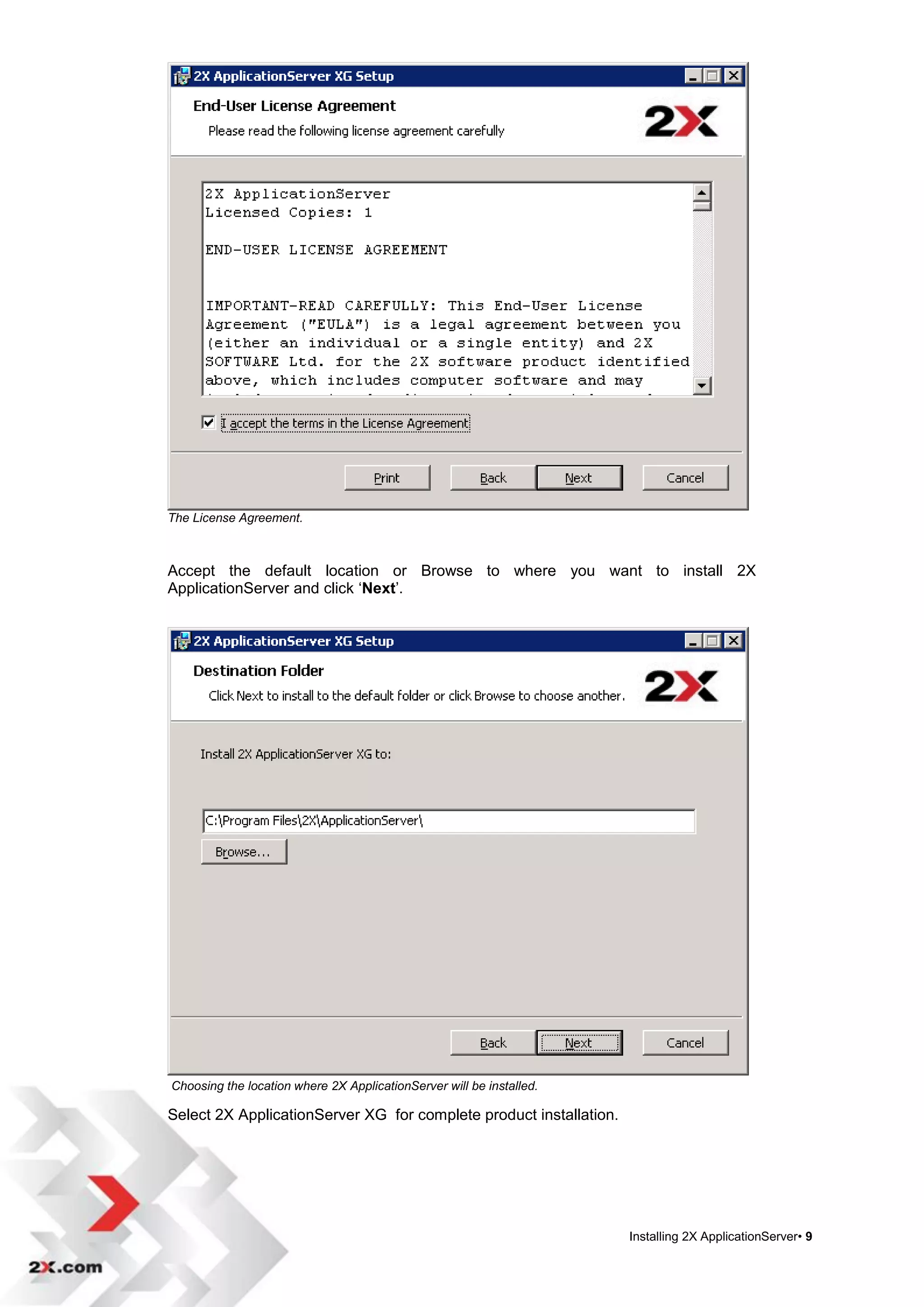 The License Agreement.



Accept the default location or Browse to where you want to install 2X
ApplicationServer and click „Next‟.




Choosing the location where 2X ApplicationServer will be installed.

Select 2X ApplicationServer XG for complete product installation.




                                                                      Installing 2X ApplicationServer• 9
 