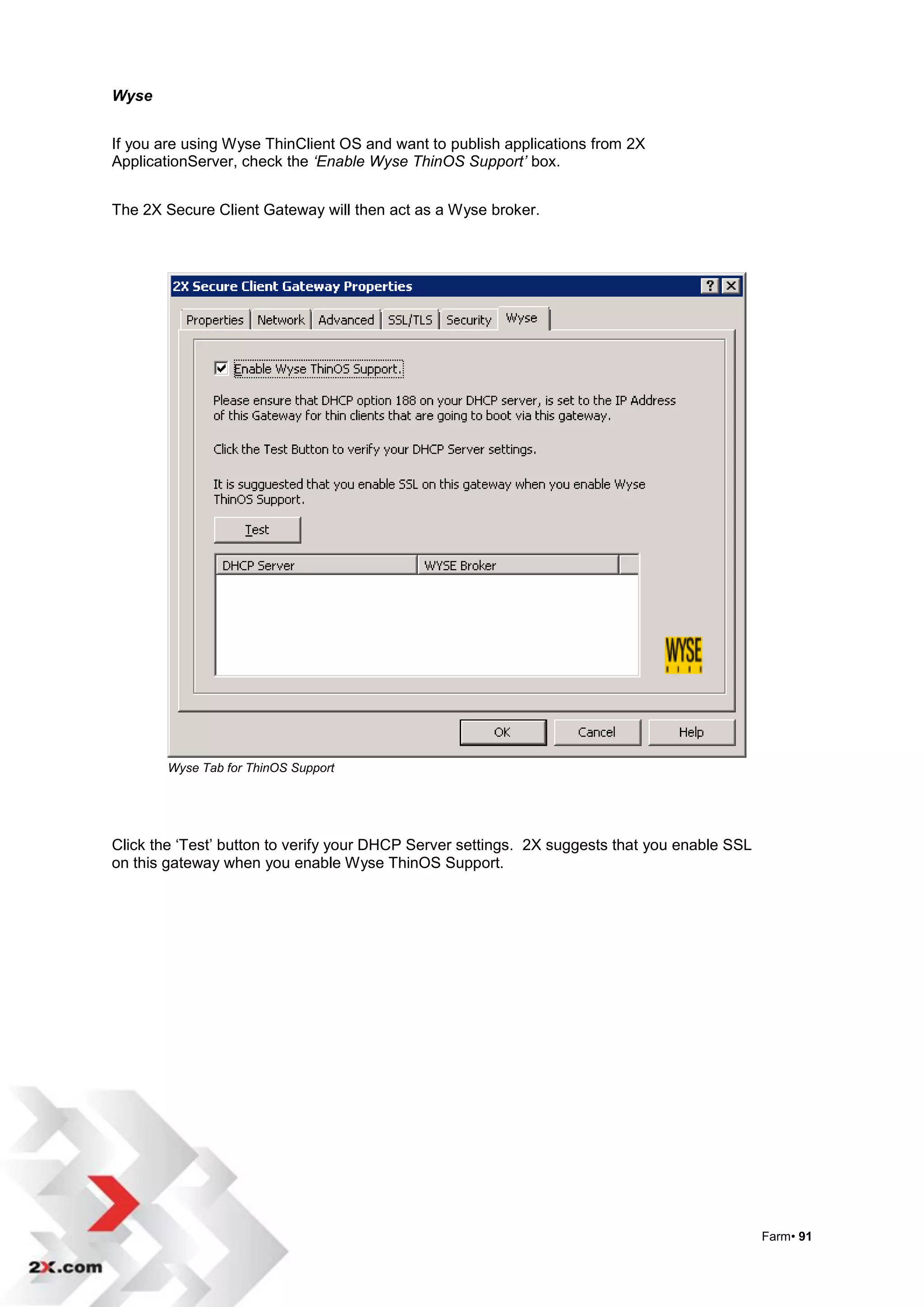 Wyse


If you are using Wyse ThinClient OS and want to publish applications from 2X
ApplicationServer, check the ‘Enable Wyse ThinOS Support’ box.


The 2X Secure Client Gateway will then act as a Wyse broker.




        Wyse Tab for ThinOS Support




Click the „Test‟ button to verify your DHCP Server settings. 2X suggests that you enable SSL
on this gateway when you enable Wyse ThinOS Support.




                                                                                               Farm• 91
 