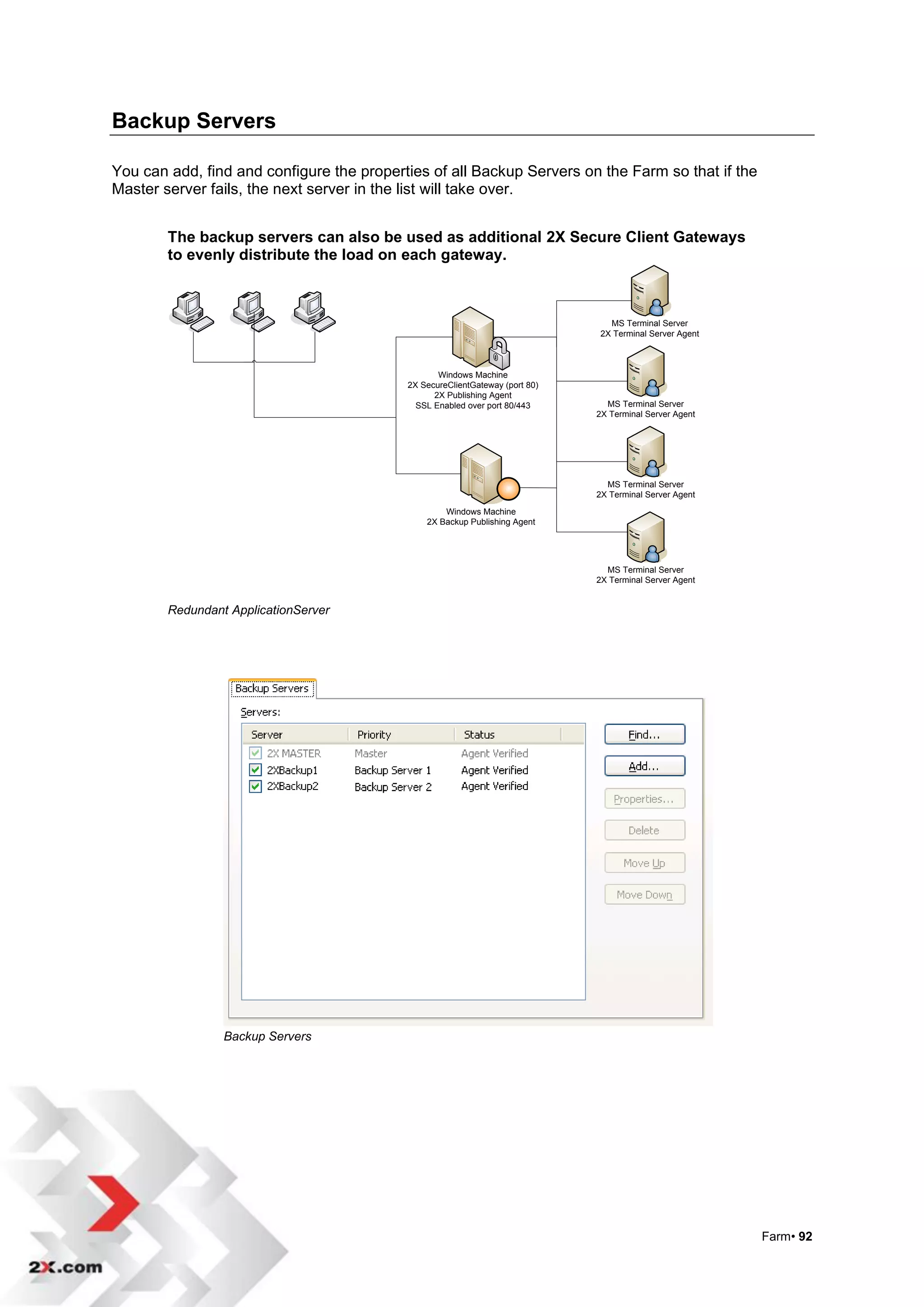Backup Servers

You can add, find and configure the properties of all Backup Servers on the Farm so that if the
Master server fails, the next server in the list will take over.


        The backup servers can also be used as additional 2X Secure Client Gateways
        to evenly distribute the load on each gateway.



                                                                                MS Terminal Server
                                                                              2X Terminal Server Agent



                                                  Windows Machine
                                           2X SecureClientGateway (port 80)
                                                 2X Publishing Agent
                                             SSL Enabled over port 80/443       MS Terminal Server
                                                                              2X Terminal Server Agent




                                                                                MS Terminal Server
                                                                              2X Terminal Server Agent

                                                   Windows Machine
                                               2X Backup Publishing Agent




                                                                                MS Terminal Server
                                                                              2X Terminal Server Agent


        Redundant ApplicationServer




                 Backup Servers




                                                                                                         Farm• 92
 