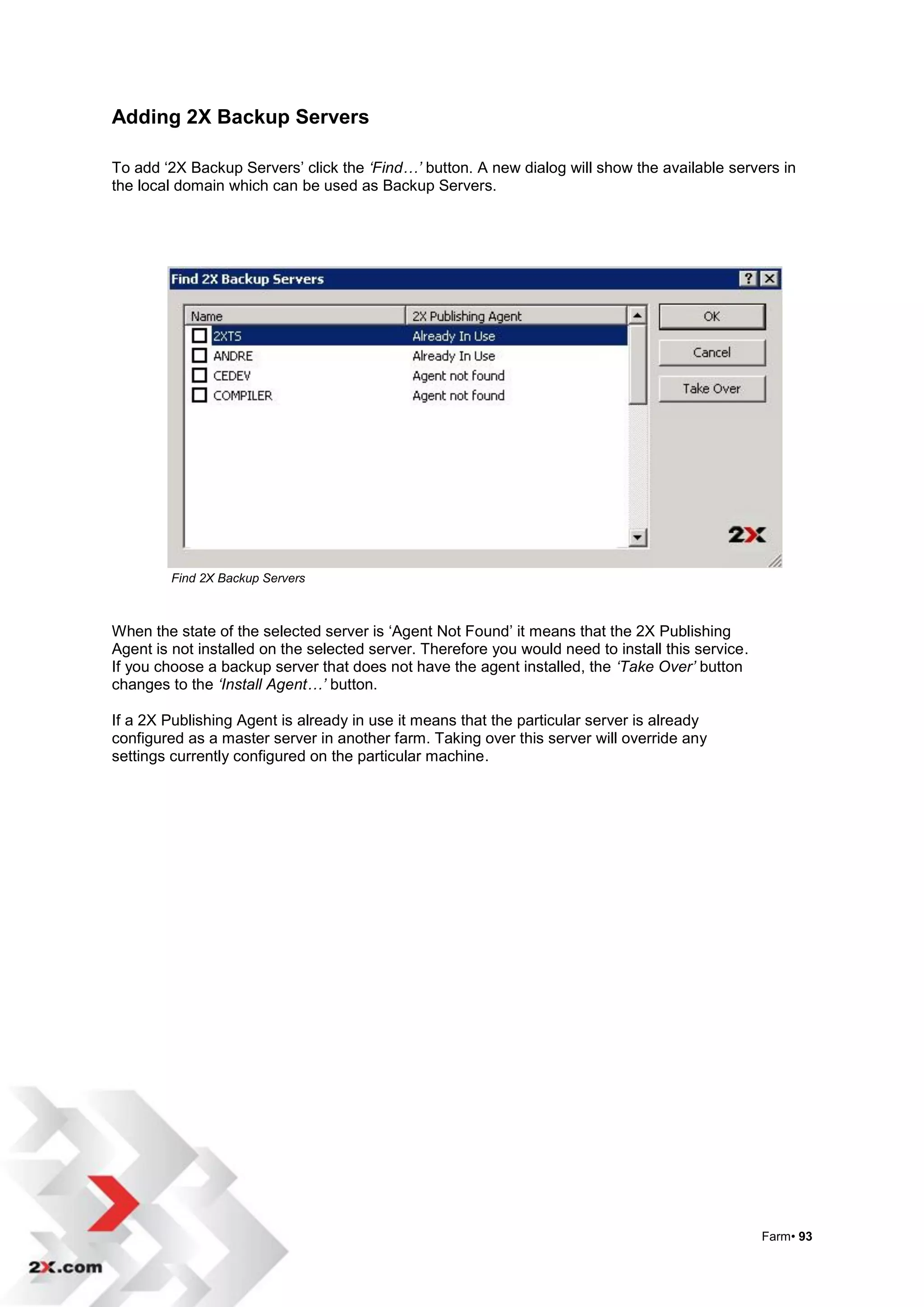 Adding 2X Backup Servers

To add „2X Backup Servers‟ click the ‘Find…’ button. A new dialog will show the available servers in
the local domain which can be used as Backup Servers.




        Find 2X Backup Servers



When the state of the selected server is „Agent Not Found‟ it means that the 2X Publishing
Agent is not installed on the selected server. Therefore you would need to install this service.
If you choose a backup server that does not have the agent installed, the ‘Take Over’ button
changes to the ‘Install Agent…’ button.

If a 2X Publishing Agent is already in use it means that the particular server is already
configured as a master server in another farm. Taking over this server will override any
settings currently configured on the particular machine.




                                                                                                   Farm• 93
 