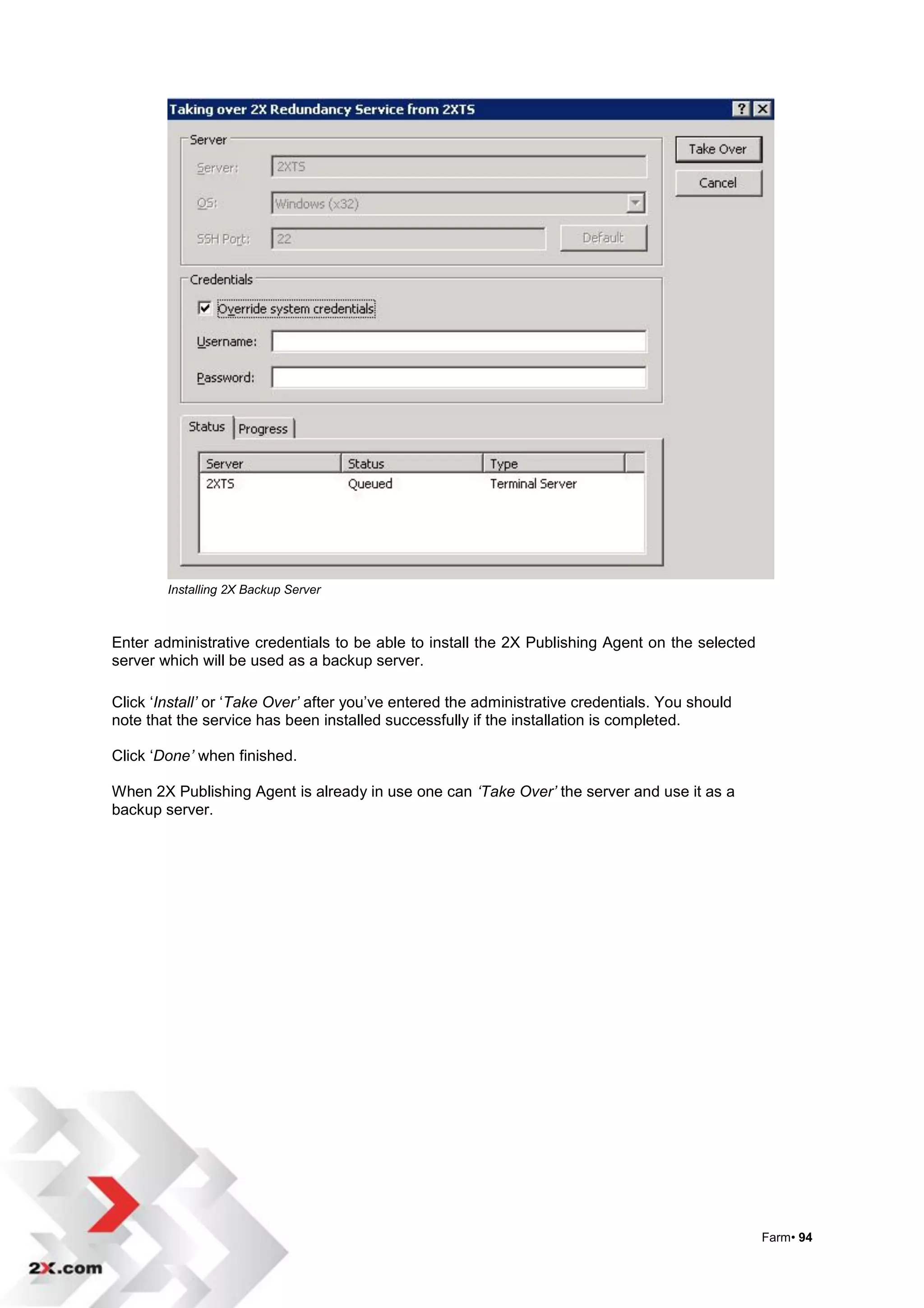 Installing 2X Backup Server



Enter administrative credentials to be able to install the 2X Publishing Agent on the selected
server which will be used as a backup server.

Click „Install’ or „Take Over’ after you‟ve entered the administrative credentials. You should
note that the service has been installed successfully if the installation is completed.

Click „Done’ when finished.

When 2X Publishing Agent is already in use one can ‘Take Over’ the server and use it as a
backup server.




                                                                                                 Farm• 94
 