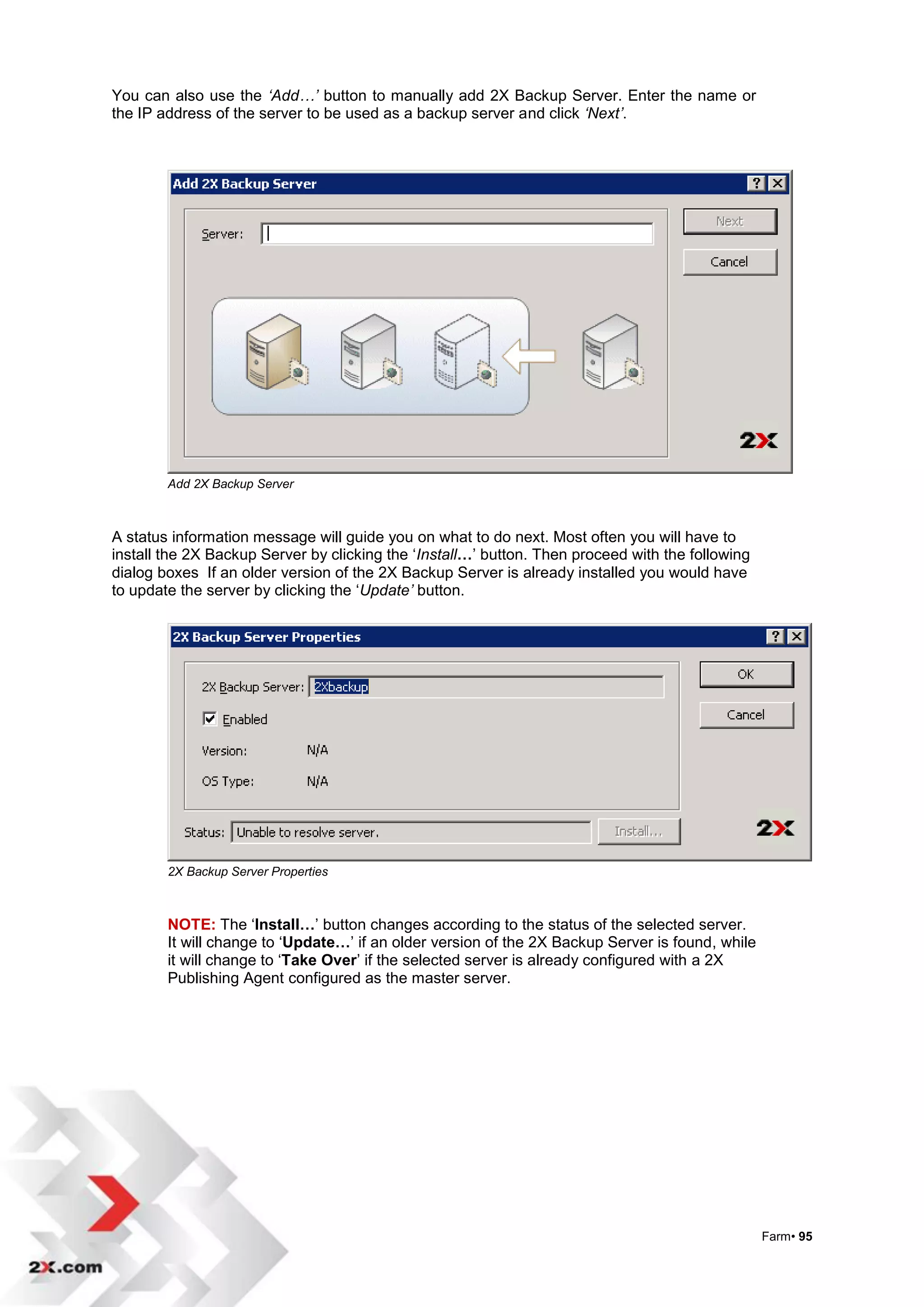 You can also use the ‘Add…’ button to manually add 2X Backup Server. Enter the name or
the IP address of the server to be used as a backup server and click ‘Next’.




        Add 2X Backup Server



A status information message will guide you on what to do next. Most often you will have to
install the 2X Backup Server by clicking the „Install…‟ button. Then proceed with the following
dialog boxes If an older version of the 2X Backup Server is already installed you would have
to update the server by clicking the „Update’ button.




        2X Backup Server Properties



        NOTE: The „Install…‟ button changes according to the status of the selected server.
        It will change to „Update…‟ if an older version of the 2X Backup Server is found, while
        it will change to „Take Over‟ if the selected server is already configured with a 2X
        Publishing Agent configured as the master server.




                                                                                                  Farm• 95
 