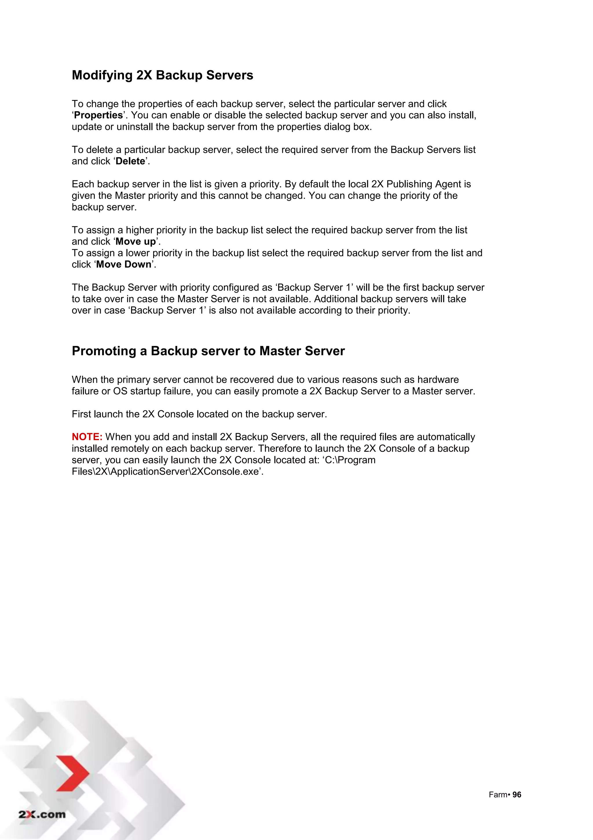 Modifying 2X Backup Servers

To change the properties of each backup server, select the particular server and click
„Properties‟. You can enable or disable the selected backup server and you can also install,
update or uninstall the backup server from the properties dialog box.

To delete a particular backup server, select the required server from the Backup Servers list
and click „Delete‟.

Each backup server in the list is given a priority. By default the local 2X Publishing Agent is
given the Master priority and this cannot be changed. You can change the priority of the
backup server.

To assign a higher priority in the backup list select the required backup server from the list
and click „Move up‟.
To assign a lower priority in the backup list select the required backup server from the list and
click „Move Down‟.

The Backup Server with priority configured as „Backup Server 1‟ will be the first backup server
to take over in case the Master Server is not available. Additional backup servers will take
over in case „Backup Server 1‟ is also not available according to their priority.



Promoting a Backup server to Master Server

When the primary server cannot be recovered due to various reasons such as hardware
failure or OS startup failure, you can easily promote a 2X Backup Server to a Master server.

First launch the 2X Console located on the backup server.

NOTE: When you add and install 2X Backup Servers, all the required files are automatically
installed remotely on each backup server. Therefore to launch the 2X Console of a backup
server, you can easily launch the 2X Console located at: „C:Program
Files2XApplicationServer2XConsole.exe‟.




                                                                                                    Farm• 96
 