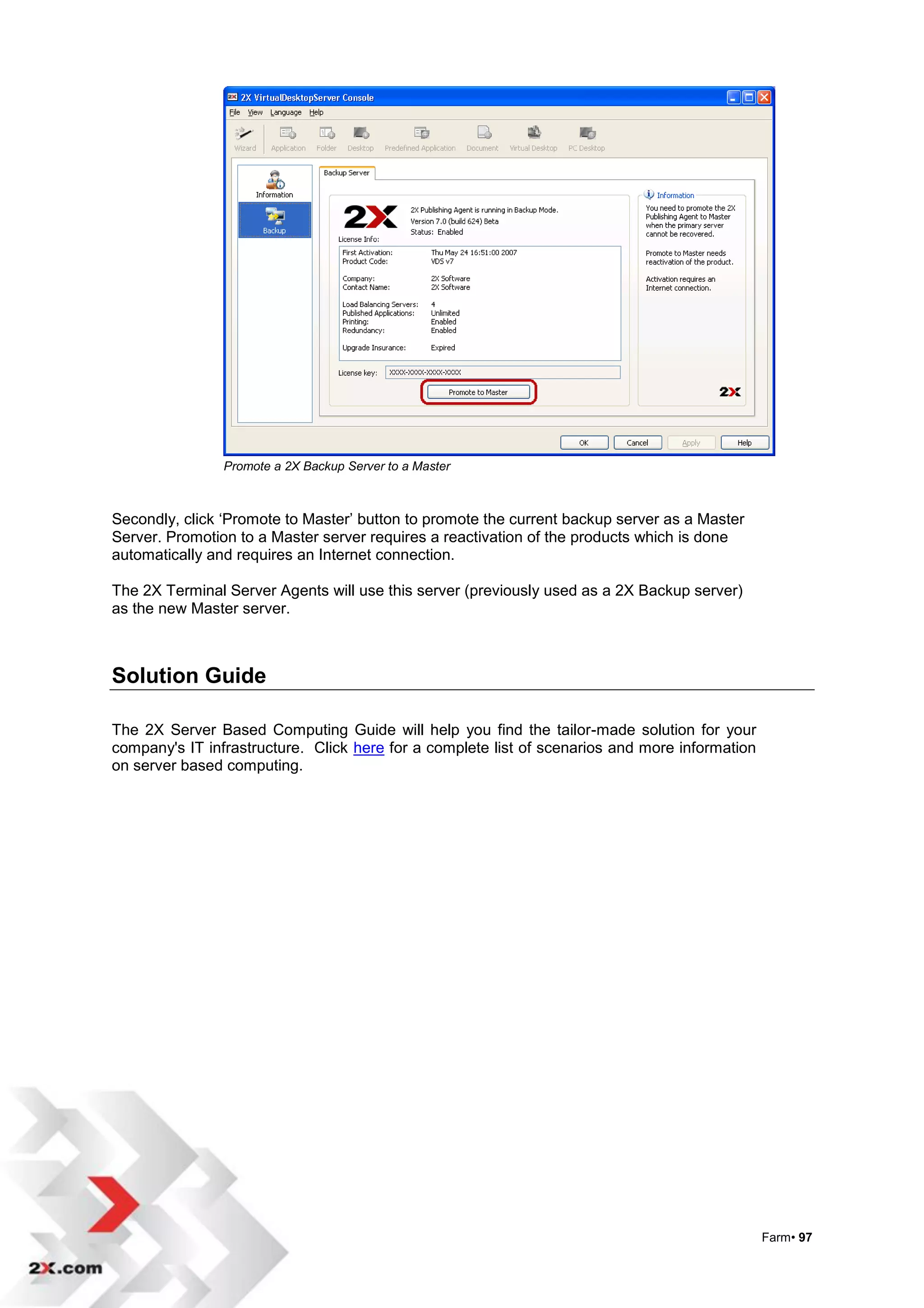 Promote a 2X Backup Server to a Master



Secondly, click „Promote to Master‟ button to promote the current backup server as a Master
Server. Promotion to a Master server requires a reactivation of the products which is done
automatically and requires an Internet connection.

The 2X Terminal Server Agents will use this server (previously used as a 2X Backup server)
as the new Master server.



Solution Guide

The 2X Server Based Computing Guide will help you find the tailor-made solution for your
company's IT infrastructure. Click here for a complete list of scenarios and more information
on server based computing.




                                                                                                Farm• 97
 