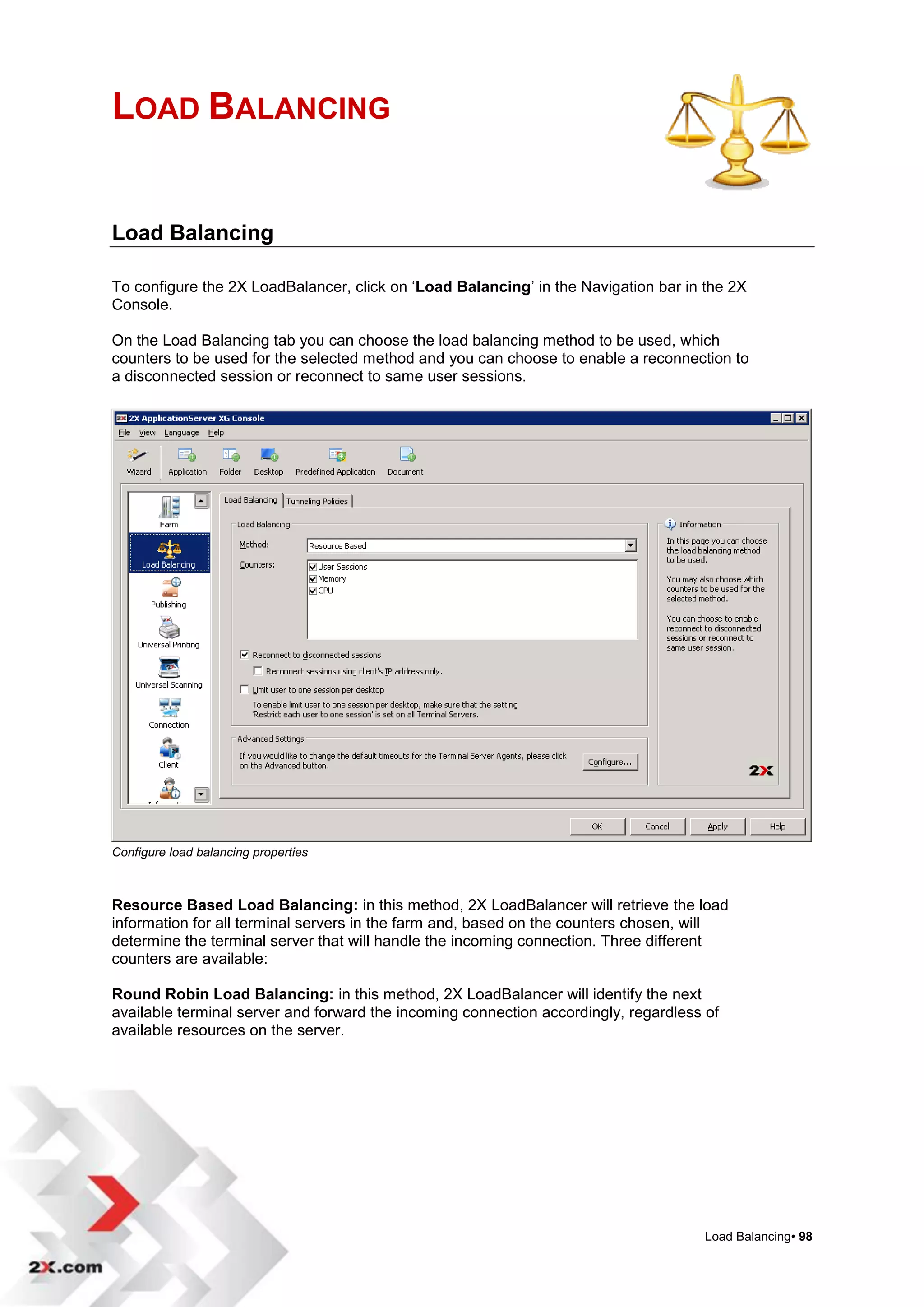 LOAD BALANCING


Load Balancing

To configure the 2X LoadBalancer, click on „Load Balancing‟ in the Navigation bar in the 2X
Console.

On the Load Balancing tab you can choose the load balancing method to be used, which
counters to be used for the selected method and you can choose to enable a reconnection to
a disconnected session or reconnect to same user sessions.




Configure load balancing properties



Resource Based Load Balancing: in this method, 2X LoadBalancer will retrieve the load
information for all terminal servers in the farm and, based on the counters chosen, will
determine the terminal server that will handle the incoming connection. Three different
counters are available:

Round Robin Load Balancing: in this method, 2X LoadBalancer will identify the next
available terminal server and forward the incoming connection accordingly, regardless of
available resources on the server.




                                                                                      Load Balancing• 98
 