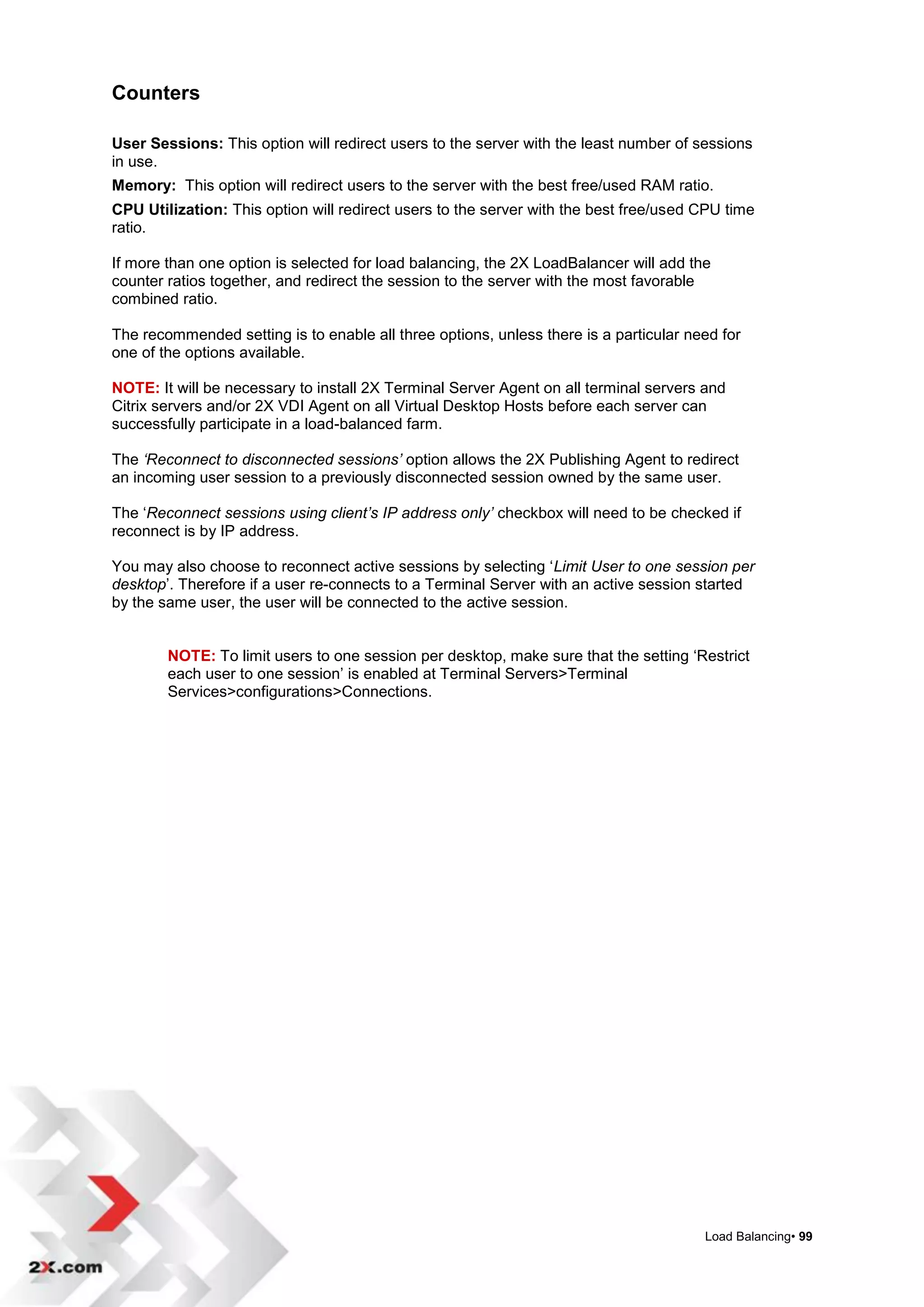 Counters

User Sessions: This option will redirect users to the server with the least number of sessions
in use.
Memory: This option will redirect users to the server with the best free/used RAM ratio.
CPU Utilization: This option will redirect users to the server with the best free/used CPU time
ratio.

If more than one option is selected for load balancing, the 2X LoadBalancer will add the
counter ratios together, and redirect the session to the server with the most favorable
combined ratio.

The recommended setting is to enable all three options, unless there is a particular need for
one of the options available.

NOTE: It will be necessary to install 2X Terminal Server Agent on all terminal servers and
Citrix servers and/or 2X VDI Agent on all Virtual Desktop Hosts before each server can
successfully participate in a load-balanced farm.

The ‘Reconnect to disconnected sessions’ option allows the 2X Publishing Agent to redirect
an incoming user session to a previously disconnected session owned by the same user.

The „Reconnect sessions using client’s IP address only’ checkbox will need to be checked if
reconnect is by IP address.

You may also choose to reconnect active sessions by selecting „Limit User to one session per
desktop‟. Therefore if a user re-connects to a Terminal Server with an active session started
by the same user, the user will be connected to the active session.


        NOTE: To limit users to one session per desktop, make sure that the setting „Restrict
        each user to one session‟ is enabled at Terminal Servers>Terminal
        Services>configurations>Connections.




                                                                                       Load Balancing• 99
 