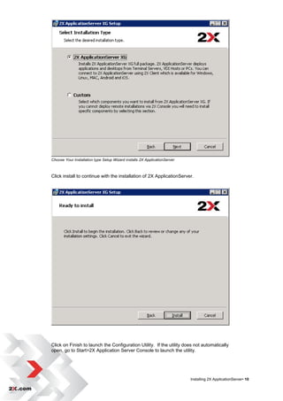 Choose Your Installation type Setup Wizard installs 2X ApplicationServer



Click install to continue with the installation of 2X ApplicationServer.




Click on Finish to launch the Configuration Utility. If the utility does not automatically
open, go to Start>2X Application Server Console to launch the utility.




                                                                           Installing 2X ApplicationServer• 10
 