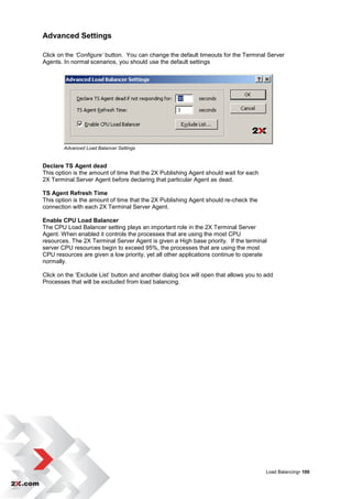 Advanced Settings

Click on the ‘Configure’ button. You can change the default timeouts for the Terminal Server
Agents. In normal scenarios, you should use the default settings




        Advanced Load Balancer Settings


Declare TS Agent dead
This option is the amount of time that the 2X Publishing Agent should wait for each
2X Terminal Server Agent before declaring that particular Agent as dead.

TS Agent Refresh Time
This option is the amount of time that the 2X Publishing Agent should re-check the
connection with each 2X Terminal Server Agent.

Enable CPU Load Balancer
The CPU Load Balancer setting plays an important role in the 2X Terminal Server
Agent. When enabled it controls the processes that are using the most CPU
resources. The 2X Terminal Server Agent is given a High base priority. If the terminal
server CPU resources begin to exceed 95%, the processes that are using the most
CPU resources are given a low priority, yet all other applications continue to operate
normally.

Click on the „Exclude List‟ button and another dialog box will open that allows you to add
Processes that will be excluded from load balancing.




                                                                                       Load Balancing• 100
 