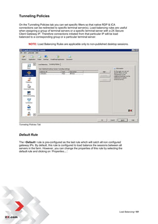Tunneling Policies

On the Tunneling Policies tab you can set specific filters so that native RDP & ICA
connections can be redirected to specific terminal server(s). Load balancing rules are useful
when assigning a group of terminal servers or a specific terminal server with a 2X Secure
Client Gateway IP. Therefore connections initiated from that particular IP will be load
balanced to a corresponding group or a particular terminal server.

         NOTE: Load Balancing Rules are applicable only to non-published desktop sessions.




Tunneling Policies Tab



Default Rule

The <Default> rule is pre-configured as the last rule which will catch all non configured
gateway IPs. By default, this rule is configured to load balance the sessions between all
servers in the farm. However, you can change the properties of this rule by selecting the
default rule and clicking on ‘Properties…’.




                                                                                      Load Balancing• 101
 