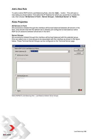 Add a New Rule
To add a native RDP & ICA Load Balancing Rule, click the „Add…‟ button. This will open a
new dialog as shown below. First select the IP Address for which you would like to create the
rule, then choose ‘All Servers in Farm’, ‘Server Groups’, ‘Individual Server’ or ‘None’.


Rules Properties
All Servers in Farm
All connections initiated through this interface will be load balanced between all servers in the
farm. One should note that the default rule is already pre-configured to load balance native
RDP & ICA sessions between all servers in the farm.

Server Groups
All connections initiated through this interface will be load balanced with the selected group.
One can select one or more groups to be associated with this interface as shown in the figure
below. These Terminal Server Groups can be configured on the Terminal Server page.




Native RDP&ICA Load Balancing Rule – Load Balance between Server Groups




                                                                                        Load Balancing• 102
 