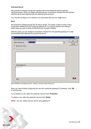 Individual Server

All connections initiated through this interface will be load balanced with the selected
individual servers. When you select individual servers, connections initiated from the selected
interface will be load balanced with the selected terminal server.

You may also configure an IP address to be associated with just one single server.

None

All connections initiated through this IP will be denied. This option is ideal in order to deny
connections initiated from the configured gateway IP. For security reasons this setting is
useful when you want to allow connections from a certain interface.

With this option you can configure connections initiated from the specified gateway IP to not
be forwarded (load balanced) to any terminal server.




Native RDP&ICA Load Balancing Rule - Disable a 2X Secure Client Gateway IP



When you have finished configuring the rule with a particular gateway IP (interface), click „OK‟
to save the rule.

To re-configure a rule, select the particular rule and click „Properties‟.

To delete a rule, select the particular rule and click „Delete‟.

NOTE: You can create only one rule for each gateway IP.




                                                                                          Load Balancing• 103
 