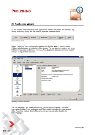 PUBLISHING


2X Publishing Wizard

2X has made it even easier to publish applications, folders, documents and desktops, by
adding searching, sorting and the ability to duplicate published items.




New Publishing Tools



Select ‘Publishing’ from the Navigation toolbar and click the „Add…‟ button from the
Publishing tools located at the bottom of the screen. You can also right-click on any of the
Published Resources and choose from Add, Find, Duplicate, Disable and Delete to easily
manage your published resources.




Managing Published Resources



You can also select any published resource from the list and manage it using the
Information, Publish From, Application and Filtering tabs located on the main screen
of the Publishing module. Each of these functions are explained in detail in the
following pages.




                                                                                               Publishing• 104
 