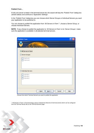 Publish From…

If only one server is listed in the terminal server list, the wizard will skip the ‘Publish From’ dialog box
(shown below) and continue to ‘Application Settings’.

In the „Publish From’ dialog box you can choose which Server Groups or Individual Servers you want
your application to be published to.

You can choose to publish the application from „All Servers in Farm’ *, choose a Server Group, or
choose Individual Servers.

NOTE: If you choose to publish the application to „All Servers in Farm’ or to „Server Groups’, make
sure the application is available in all selected terminal servers.




          Choose from which Terminal Server/s you want to publish the application




* „All Servers in Farm‟ is the terminology used to indicate the whole list of terminal servers which can be configured
from the Terminal Server tab on the Terminal Servers page




                                                                                                                   Publishing• 106
 
