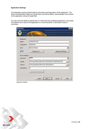Application Settings


The Application panel provides fields for the Name and Description of the application. The
Name and Description fields can be left blank and will be filled in automatically if you browse
to the application using the target field.


You also have the ability to specify the run mode when the published application is launched.
The options are to launch the application in a normal window, in full screen mode or
minimized.




        Application Settings




                                                                                            Publishing• 109
 