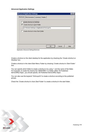 Advanced Application Settings




        Application Advanced Settings/Shortcuts




Create a shortcut on the client desktop for the application by checking the „Create shortcut on
Desktop’ box.

Create a shortcut in the client Start Menu Folder by checking „Create shortcut in Start Folder’
box.

You can specify which folder to create a shortcut in by using „‟ and the name of the folder.
For example, to create the shortcut for „MSWORD‟ in a folder called „2X Published
ItemsOffice Apps‟, you should specify „2X Published ItemsOffice Apps’.

You can also use the keyword ‘%Groups%’ to create a shortcut according to the published
groups.

Check the ‘Create shortcut in Auto Start Folder’ to create a shortcut in the start folder.




                                                                                             Publishing• 111
 