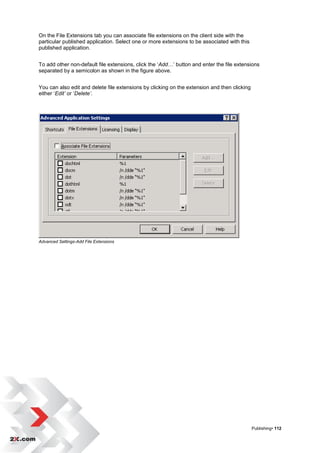 On the File Extensions tab you can associate file extensions on the client side with the
particular published application. Select one or more extensions to be associated with this
published application.


To add other non-default file extensions, click the „Add…‟ button and enter the file extensions
separated by a semicolon as shown in the figure above.


You can also edit and delete file extensions by clicking on the extension and then clicking
either „Edit’ or „Delete’.




Advanced Settings-Add File Extensions




                                                                                              Publishing• 112
 