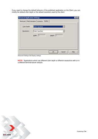 If you need to change the default behavior of the published application on the Client, you can
modify the default color depth or the default resolution used by the client.




        Advanced Settings-Set Display settings


        NOTE: Applications which use different color depth or different resolutions will run in
        a different terminal server session.




                                                                                           Publishing• 114
 