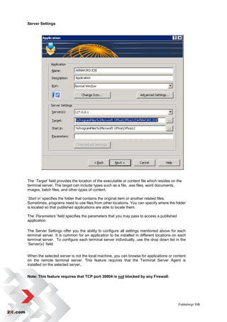 Server Settings




The „Target’ field provides the location of the executable or content file which resides on the
terminal server. The target can include types such as a file, .exe files, word documents,
images, batch files, and other types of content.

„Start in’ specifies the folder that contains the original item or another related files.
Sometimes, programs need to use files from other locations. You can specify where the folder
is located so that published applications are able to locate them.

The „Parameters’ field specifies the parameters that you may pass to access a published
application.

The Server Settings offer you the ability to configure all settings mentioned above for each
terminal server. It is common for an application to be installed in different locations on each
terminal server. To configure each terminal server individually, use the drop down list in the
„Server(s)‟ field.


When the selected server is not the local machine, you can browse for applications or content
on the remote terminal server. This feature requires that the Terminal Server Agent is
installed on the selected server.


Note: This feature requires that TCP port 30004 is not blocked by any Firewall.




                                                                                             Publishing• 115
 