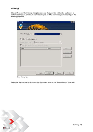 Filtering

Click on Next and the Filtering dialog box appears. If you want to publish the application to
certain users/groups, clients ,IP addresses ranges, or MAC addresses you must configure the
Filtering properties.




        Select Filtering Type



Select the filtering type by clicking on the drop down arrow in the „Select Filtering Type’ field.




                                                                                               Publishing• 116
 