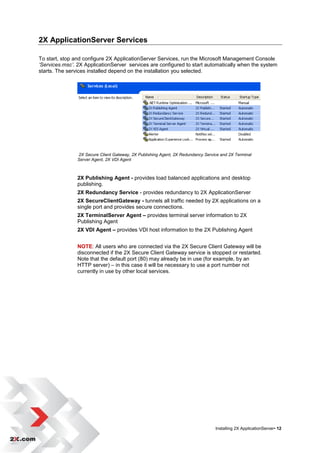 2X ApplicationServer Services

To start, stop and configure 2X ApplicationServer Services, run the Microsoft Management Console
‘Services.msc’. 2X ApplicationServer services are configured to start automatically when the system
starts. The services installed depend on the installation you selected.




                2X Secure Client Gateway, 2X Publishing Agent, 2X Redundancy Service and 2X Terminal
                Server Agent, 2X VDI Agent



                2X Publishing Agent - provides load balanced applications and desktop
                publishing.
                2X Redundancy Service - provides redundancy to 2X ApplicationServer
                2X SecureClientGateway - tunnels all traffic needed by 2X applications on a
                single port and provides secure connections.
                2X TerminalServer Agent – provides terminal server information to 2X
                Publishing Agent
                2X VDI Agent – provides VDI host information to the 2X Publishing Agent


                NOTE: All users who are connected via the 2X Secure Client Gateway will be
                disconnected if the 2X Secure Client Gateway service is stopped or restarted.
                Note that the default port (80) may already be in use (for example, by an
                HTTP server) – in this case it will be necessary to use a port number not
                currently in use by other local services.




                                                                                  Installing 2X ApplicationServer• 12
 