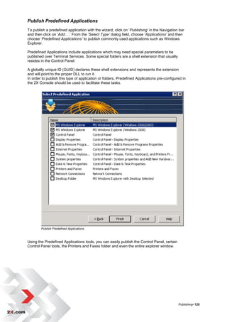 Publish Predefined Applications
To publish a predefined application with the wizard, click on „Publishing’ in the Navigation bar
and then click on „Add…‟. From the ‘Select Type’ dialog field, choose „Applications‟ and then
choose „Predefined Applications’ to publish commonly used applications such as Windows
Explorer.

Predefined Applications include applications which may need special parameters to be
published over Terminal Services. Some special folders are a shell extension that usually
resides in the Control Panel.

A globally unique ID (GUID) declares these shell extensions and represents the extension
and will point to the proper DLL to run it.
In order to publish this type of application or folders, Predefined Applications pre-configured in
the 2X Console should be used to facilitate these tasks.




        Publish Predefined Applications



Using the Predefined Applications tools, you can easily publish the Control Panel, certain
Control Panel tools, the Printers and Faxes folder and even the entire explorer window.




                                                                                             Publishing• 120
 