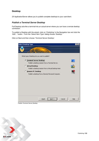 Desktop

2X ApplicationServer allows you to publish complete desktops to your user/client.


Publish a Terminal Server Desktop
Full Desktop acts like a terminal into an actual server where you can have a remote desktop
connection.

To publish a Desktop with the wizard, click on „Publishing’ in the Navigation bar and click the
‘Add…‟ button. From the „Select Item Type‟ dialog choose „Desktop’.

Click on Next and then choose ‘Terminal Server Desktop’.




        Publish Terminal Server Desktop




                                                                                            Publishing• 122
 
