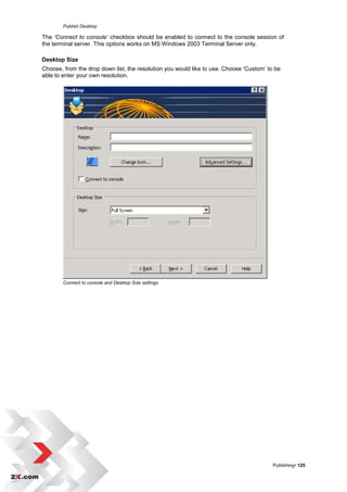 Publish Desktop

The ‘Connect to console’ checkbox should be enabled to connect to the console session of
the terminal server. This options works on MS Windows 2003 Terminal Server only.

Desktop Size
Choose, from the drop down list, the resolution you would like to use. Choose „Custom‟ to be
able to enter your own resolution.




        Connect to console and Desktop Size settings




                                                                                         Publishing• 125
 
