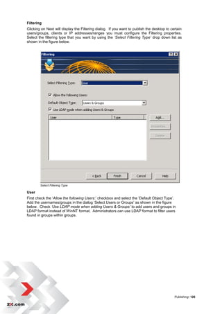 Filtering
Clicking on Next will display the Filtering dialog. If you want to publish the desktop to certain
users/groups, clients or IP addresses/ranges you must configure the Filtering properties.
Select the filtering type that you want by using the ‘Select Filtering Type’ drop down list as
shown in the figure below.




        Select Filtering Type

User
First check the „Allow the following Users:‟ checkbox and select the „Default Object Type‟.
Add the usernames/groups in the dialog „Select Users or Groups‟ as shown in the figure
below. Check ‘Use LDAP mode when adding Users & Groups’ to add users and groups in
LDAP format instead of WinNT format. Administrators can use LDAP format to filter users
found in groups within groups.




                                                                                            Publishing• 126
 