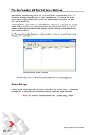Pre- Configuration MS Terminal Server Settings

With Terminal Services Configuration, you can reconfigure the properties of the RDP-TCP
connection, including limiting the amount of time client sessions can remain active on the
server, setting protection levels for encryption, and selecting which permissions you want
users and groups to have.

Terminal Services Group Policies or Terminal Services extension to Local Users and Groups
are the settings that you use to set connection properties on a per-user basis. You can set
different session time limits for each user when you use the Terminal Services extension to
Local Users and Groups.

Use Terminal Services Configuration to set the same time limit to all users who log on using
the same server connection.




                Configuring Terminal Services Connections



        From the Start menu > Administrative Tools>Terminal Services Configuration



Server Settings

Click on Server Settings and click the ‘Restrict each user to one session option’. This enables
reconnections to previously disconnected user sessions, conserving server resources.

                NOTE: This feature is also configurable in the „Load Balancing‟ section.




                                                                           Installing 2X ApplicationServer• 13
 