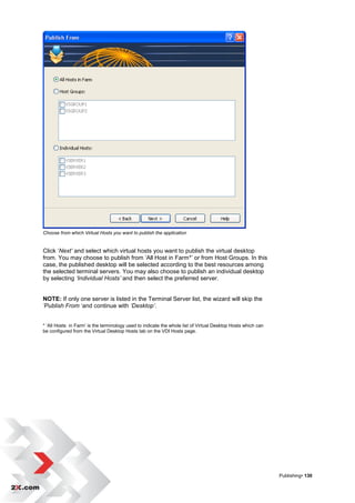 Choose from which Virtual Hosts you want to publish the application


Click „Next’ and select which virtual hosts you want to publish the virtual desktop
from. You may choose to publish from „All Host in Farm*‟ or from Host Groups. In this
case, the published desktop will be selected according to the best resources among
the selected terminal servers. You may also choose to publish an individual desktop
by selecting ‘Individual Hosts’ and then select the preferred server.


NOTE: If only one server is listed in the Terminal Server list, the wizard will skip the
’Publish From „and continue with ‘Desktop’.


* „All Hosts in Farm‟ is the terminology used to indicate the whole list of Virtual Desktop Hosts which can
be configured from the Virtual Desktop Hosts tab on the VDI Hosts page.




                                                                                                              Publishing• 130
 