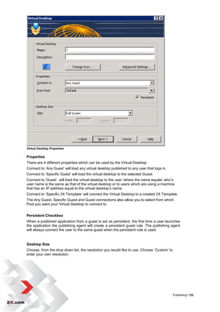 Virtual Desktop Properties

Properties
There are 4 different properties which can be used by the Virtual Desktop:
Connect to „Any Guest‟ will load any virtual desktop published to any user that logs in.
Connect to „Specific Guest‟ will load the virtual desktop to the selected Guest.
Connect to „Guest‟ will load the virtual desktop to the user „where the name equals‟ who‟s
user name is the same as that of the virtual desktop or to users which are using a machine
that has an IP address equal to the virtual desktop‟s name.
Connect to „Specific 2X Template‟ will connect the Virtual Desktop to a created 2X Template.
The Any Guest, Specific Guest and Guest connections also allow you to select from which
Pool you want your Virtual Desktop to connect to.


Persistent Checkbox
When a published application from a guest is set as persistent, the first time a user launches
the application the publishing agent will create a persistent guest rule. The publishing agent
will always connect the user to the same guest when the persistent rule is used.


Desktop Size
Choose, from the drop down list, the resolution you would like to use. Choose „Custom’ to
enter your own resolution.




                                                                                            Publishing• 132
 