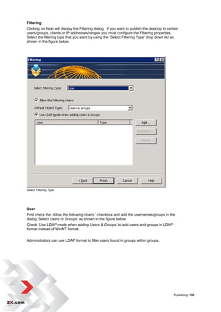 Filtering
Clicking on Next will display the Filtering dialog. If you want to publish the desktop to certain
users/groups, clients or IP addresses/ranges you must configure the Filtering properties.
Select the filtering type that you want by using the „Select Filtering Type‟ drop down list as
shown in the figure below.




Select Filtering Type




User
First check the „Allow the following Users:‟ checkbox and add the usernames/groups in the
dialog „Select Users or Groups‟ as shown in the figure below.
Check ‘Use LDAP mode when adding Users & Groups’ to add users and groups in LDAP
format instead of WinNT format.


Administrators can use LDAP format to filter users found in groups within groups.




                                                                                              Publishing• 133
 