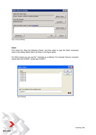 User or Group Filtering




Client
First check the „Allow the following Clients:‟ and then select or type the Client (computer)
name in the dialog „Select Client‟ as shown in the figure below.


For Client names you can use the * character as a wildcard. For example if all your computer
names start with CLIENT- simply type CLIENT-*.




          Client Filtering




                                                                                       Publishing• 134
 