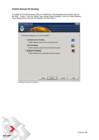 Publish Remote PC Desktop

To publish a PC with the wizard, click on „Publishing‟ in the Navigation bar and then click on
the „Add…‟ button. From the „Select Type‟ dialog choose „Desktop‟. From the „Select Desktop
Type‟ dialog choose ‘Remote PC Desktop’ and click „Next >‟.




        Publishing a Remote PC Desktop




                                                                                         Publishing• 136
 