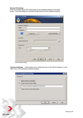 Remote PC Desktop
Enter the Desktop Name and a Description for the published desktop in the fields
shown. From this dialog you may also change the icon for the published desktop.




        Virtual Desktop Settings



„Advanced Settings…‟ button allows you to create shortcuts on the client‟s desktop or in the
„Start‟ menu of the particular published desktop.




                                                                                        Publishing• 137
 