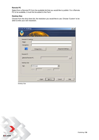Remote PC
Select from a Remote PC from the available list that you would like to publish. For a Remote
PC to be available, it must first be added to the Farm.

Desktop Size
Choose from the drop down list, the resolution you would like to use. Choose „Custom‟ to be
able to enter your own resolution.




        Desktop Size




                                                                                         Publishing• 138
 